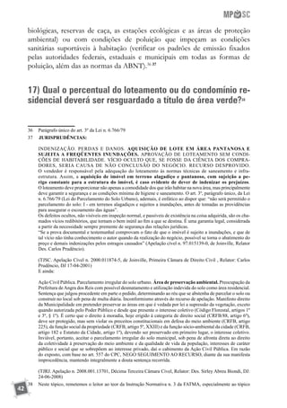 42
biológicas, reservas de caça, as estações ecológicas e as áreas de proteção
ambiental) ou com condições de poluição que impeçam as condições
sanitárias suportáveis à habitação (verificar os padrões de emissão fixados
pelas autoridades federais, estaduais e municipais em todas as formas de
poluição, além das as normas da ABNT).36 37
17) Qual o percentual do loteamento ou do condomínio re-
sidencial deverá ser resguardado a título de área verde?38
36	 Parágrafo único do art. 3º da Lei n. 6.766/79
37	 	JURISPRUDÊNCIAS:
	 INDENIZAÇÃO. PERDAS E DANOS. AQUISIÇÃO DE LOTE EM ÁREA PANTANOSA E
SUJEITA A FREQÜENTES INUNDAÇÕES. APROVAÇÃO DE LOTEAMENTO SEM CONDI-
ÇÕES DE HABITABILIDADE. VÍCIO OCULTO QUE, SE FOSSE DA CIÊNCIA DOS COMPRA-
DORES, SERIA CAUSA DE NÃO CONCLUSÃO DO NEGÓCIO. RECURSO DESPROVIDO.
O vendedor é responsável pela adequação do loteamento às normas técnicas de saneamento e infra-
estrutura. Assim, a aquisição de imóvel em terreno alagadiço e pantanoso, com sujeição a pe-
rigo constante para a estrutura do imóvel, é caso evidente de dever de indenizar os prejuízos.
O loteamento deve proporcionar não apenas a comodidade dos que irão habitar na nova área, mas principalmente
deve garantir a segurança e as condições mínima de higiene e saneamento. O art. 3º, parágrafo único, da Lei
n. 6.766/79 (Lei do Parcelamento do Solo Urbano), ademais, é enfático ao dispor que: “não será permitido o
parcelamento do solo: I - em terrenos alagadiços e sujeitos a inundações, antes de tomadas as providências
para assegurar o escoamento das águas”.
	 Os defeitos ocultos, não visíveis em inspeção normal, e passíveis de existência na coisa adquirida, são os cha-
mados vícios redibitórios, que tornam o bem inútil ao fim a que se destina. É uma garantia legal, considerada
a partir da necessidade sempre premente de segurança das relações jurídicas.
	 “Se a prova documental e testemunhal comprovam o fato de que o imóvel é sujeito a inundações, e que de
tal vício não tinha conhecimento o autor quando da realização do negócio, possível se torna o abatimento do
preço e demais indenizações pelos estragos causados” (Apelação cível n. 97.015139-0, de Joinville, Relator
Des. Carlos Prudêncio).
	 (TJSC. Apelação Cível n. 2000.011874-5, de Joinville, Primeira Câmara de Direito Civil , Relator: Carlos
Prudêncio, DJ 17-04-2001)
	 E ainda:
	 Ação Civil Pública. Parcelamento irregular do solo urbano. Área de preservação ambiental. Preocupação da
Prefeitura deAngra dos Reis com possível desmatamento e utilização indevida do solo como área residencial.
Sentença que julgou procedente em parte o pedido, determinando ao réu que se abstenha de parcelar o solo ou
construir no local sob pena de multa diária. Inconformismo através do recurso de apelação. Manifesto direito
da Municipalidade em pretender preservar as áreas em que é vedada por lei a supressão da vegetação, exceto
quando autorizada pelo Poder Público e desde que presente o interesse coletivo (Código Florestal, artigos 1º
e 3º, § 1º). É certo que o direito à moradia, hoje erigido à categoria de direito social (CRFB/88, artigo 6º),
deve ser protegido, mas sem violar os preceitos constitucionais em defesa do meio ambiente (CRFB, artigo
225), da função social da propriedade (CRFB, artigo 5º, XXIII) e da função sócio-ambiental da cidade (CRFB,
artigo 182 e Estatuto da Cidade, artigo 1º), devendo ser preservado em primeiro lugar, o interesse coletivo.
Inviável, portanto, aceitar o parcelamento irregular do solo municipal, sob pena de afronta direta ao direito
da coletividade à preservação do meio ambiente e da qualidade de vida da população, interesses de caráter
público e social que se sobrepõem ao interesse privado, daí o cabimento da Ação Civil Pública. Em razão
do exposto, com base no art. 557 do CPC, NEGO SEGUIMENTO AO RECURSO, diante da sua manifesta
improcedência, mantendo integralmente a douta sentença recorrida.
	 (TJRJ. Apelação n. 2008.001.13701, Décima Terceira Câmara Cível, Relator: Des. Sirley Abreu Biondi, DJ:
24-06-2008)
38	 Neste tópico, remetemos o leitor ao teor da Instrução Normativa n. 3 da FATMA, especialmente ao tópico
 