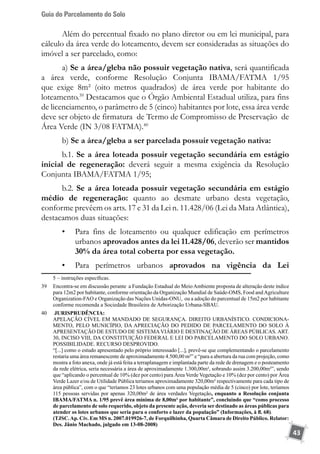 Guia do Parcelamento do Solo
43
Além do percentual fixado no plano diretor ou em lei municipal, para
cálculo da área verde do loteamento, devem ser consideradas as situações do
imóvel a ser parcelado, como:
a) Se a área/gleba não possuir vegetação nativa, será quantificada
a área verde, conforme Resolução Conjunta IBAMA/FATMA 1/95
que exige 8m² (oito metros quadrados) de área verde por habitante do
loteamento.39
Destacamos que o Órgão Ambiental Estadual utiliza, para fins
de licenciamento, o parâmetro de 5 (cinco) habitantes por lote, essa área verde
deve ser objeto de firmatura de Termo de Compromisso de Preservação de
Área Verde (IN 3/08 FATMA).40
b) Se a área/gleba a ser parcelada possuir vegetação nativa:
b.1. Se a área loteada possuir vegetação secundária em estágio
inicial de regeneração: deverá seguir a mesma exigência da Resolução
Conjunta IBAMA/FATMA 1/95;
b.2. Se a área loteada possuir vegetação secundária em estágio
médio de regeneração: quanto ao desmate urbano desta vegetação,
conforme prevêem os arts. 17 e 31 da Lei n. 11.428/06 (Lei da Mata Atlântica),
destacamos duas situações:
•	 Para fins de loteamento ou qualquer edificação em perímetros
urbanos aprovados antes da lei 11.428/06, deverão ser mantidos
30% da área total coberta por essa vegetação.
•	 Para perímetros urbanos aprovados na vigência da Lei
5 – instruções específicas.
39	 Encontra-se em discussão perante a Fundação Estadual do Meio Ambiente proposta de alteração deste índice
para 12m2 por habitante, conforme orientação da Organização Mundial de Saúde-OMS, Food andAgriculture
Organization-FAO e Organização das Nações Unidas-ONU, ou a adoção do parcentual de 15m2 por habitante
conforme recomenda a Sociedade Brasileira de Arborização Urbana-SBAU.	
40	 JURISPRUDÊNCIA:
	 APELAÇÃO CÍVEL EM MANDADO DE SEGURANÇA. DIREITO URBANÍSTICO. CONDICIONA-
MENTO, PELO MUNICÍPIO, DA APRECIAÇÃO DO PEDIDO DE PARCELAMENTO DO SOLO À
APRESENTAÇÃO DE ESTUDO DE SISTEMAVIÁRIO E DESTINAÇÃO DE ÁREAS PÚBLICAS. ART.
30, INCISO VIII, DA CONSTITUIÇÃO FEDERAL E LEI DO PARCELAMENTO DO SOLO URBANO.
POSSIBILIDADE. RECURSO DESPROVIDO.
	 “[...] como o estudo apresentado pelo próprio interessado [...], prevê-se que complementando o parcelamento
restaria uma área remanescente de aproximadamente 4.500,00 m²” e “para a abertura da rua com projeção, como
mostra a foto anexa, onde já está feita a terraplanagem e implantada parte da rede de drenagem e o posteamento
da rede elétrica, seria necessária a área de aproximadamente 1.300,00m², sobrando assim 3.200,00m²”, sendo
que “aplicando o percentual de 10% (dez por cento) para Área Verde Vegetação e 10% (dez por cento) por Área
Verde Lazer e/ou de Utilidade Pública teríamos aproximadamente 320,00m² respectivamente para cada tipo de
área pública”, com o que “teríamos 23 lotes urbanos com uma população média de 5 (cinco) por lote, teríamos
115 pessoas servidas por apenas 320,00m² de área verdades Vegetação, enquanto a Resolução conjunta
IBAMA/FATMA n. 1/95 prevê área mínima de 8,00m² por habitante”, concluindo que “como processo
de parcelamento de solo requerido, objeto da presente ação, deveria ser destinado as áreas públicas para
atender os lotes urbanos que seria para o conforto e lazer da população” (Informações, à fl. 68).
	 (TJSC.Ap. Cív. Em MS n. 2007.019926-7, de Forquilhinha, Quarta Câmara de Direito Público. Relator:
Des. Jânio Machado, julgado em 13-08-2008)
 