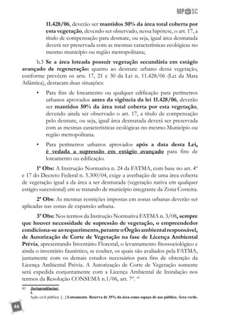 44
11.428/06, deverão ser mantidos 50% da área total coberta por
esta vegetação, devendo ser observado, nessa hipótese, o art. 17, a
título de compensação para desmate, ou seja, igual área desmatada
deverá ser preservada com as mesmas características ecológicas no
mesmo município ou região metropolitana;
b.3 Se a área loteada possuir vegetação secundária em estágio
avançado de regeneração: quanto ao desmate urbano dessa vegetação,
conforme prevêem os arts. 17, 21 e 30 da Lei n. 11.428/06 (Lei da Mata
Atlântica), destacam duas situações:
•	 Para fins de loteamento ou qualquer edificação para perímetros
urbanos aprovados antes da vigência da lei 11.428/06, deverão
ser mantidos 50% da área total coberta por esta vegetação,
devendo ainda ser observado o art. 17, a título de compensação
pelo desmate, ou seja, igual área desmatada deverá ser preservada
com as mesmas características ecológicas no mesmo Município ou
região metropolitana.
•	 Para perímetros urbanos aprovados após a data desta Lei,
é vedada a supressão em estágio avançado para fins de
loteamento ou edificação.
1ª Obs: A Instrução Normativa n. 24 da FATMA, com base no art. 4º
e 17 do Decreto Federal n. 5.300/04, exige a averbação de uma área coberta
de vegetação igual a da área a ser desmatada (vegetação nativa em qualquer
estágio sucessional) em se tratando de município integrante da Zona Costeira.
2ª Obs: As mesmas restrições impostas em zonas urbanas deverão ser
aplicadas nas zonas de expansão urbana.
3º Obs: Nos termos da Instrução Normativa FATMA n. 3/08, sempre
que houver necessidade de supressão de vegetação, o empreendedor
condiciona-seaorequerimento,peranteoÓrgãoambientalresponsável,
de Autorização de Corte de Vegetação na fase de Licença Ambiental
Prévia, apresentando Inventário Florestal, o levantamento fitossociológico e
ainda o inventário faunístico, se couber, os quais são avaliados pela FATMA,
juntamente com os demais estudos necessários para fins de obtenção da
Licença Ambiental Prévia. A Autorização de Corte de Vegetação somente
será expedida conjuntamente com a Licença Ambiental de Instalação nos
termos da Resolução CONSEMA n.1/06, art. 7º. 41
41	 	Jurisprudências:
	 1.
	 Ação civil pública. [...] Loteamento. Reserva de 35% da área como espaço de uso público. Área verde.
 