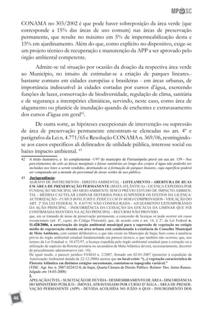 46
CONAMA no 303/2002 é que pode haver sobreposição da área verde (que
corresponde a 15% das áreas de uso comum) nas áreas de preservação
permanente, que resulte no máximo em 5% de impermeabilização desta e
15% em ajardinamento. Além do que, como explícito no dispositivo, exige-se
um projeto técnico de recuperação e manutenção da APP a ser aprovado pelo
órgão ambiental competente.
Admite-se tal situação por ocasião da doação da respectiva área verde
ao Município, no intuito de estimular-se a criação de parques lineares.-
bastante comuns em cidades européias e brasileiras - em áreas urbanas, de
importância indiscutível às cidades cortadas por cursos d’água, exercendo
funções de lazer, conservação de biodiversidade, regulação de clima, sanitária
e de segurança a intempéries climáticas, servindo, neste caso, como área de
alagamento ou planície de inundação quando de enchentes e extravasamento
dos cursos d’água em geral42
.
De outra sorte, as hipóteses excepcionais de intervenção ou supressão
de área de preservação permanente encontram-se elencadas no art. 4º e
parágrafos da Lei n. 4.771/65 e Resolução CONAMA n. 369/06, restringindo-
se aos casos específicos ali delineados de utilidade pública, interesse social ou
baixo impacto ambiental. 43
42	 A título ilustrativo, a lei complementar -1/97 do município de Florianópolis prevê em seu art. 139 - Nos
parcelamentos do solo as faixas marginais e faixas sanitárias ao longo dos corpos d`água não poderão ser
incluídas nos lotes a serem vendidos, destinando-se à formação de parques lineares, cuja superfície poderá
ser computada até a metade do percentual de áreas verdes de uso público.
43	 	Jurisprudência:
	 AGRAVO DE INSTRUMENTO - DIREITO AMBIENTAL - LOTEAMENTO - ABERTURA DE RUAS
EM ÁREA DE PRESERVAÇÃO PERMANENTE (MATAATLÂNTICA) - LICENÇA EXPEDIDA POR
FUNDAÇÃO MUNICIPAL DO MEIO AMBIENTE SEM O PRÉVIO ESTUDO DE IMPACTO AMBIEN-
TAL - MEDIDA CAUTELAR LIMINAR DEFERIDA PARA SUSPENDER OS EFEITOS DA LICENÇA/
AUTORIZAÇÃO - FUMUS BONI JURIS E PERICULUM IN MORA COMPROVADOS - VIOLAÇÃO DO
ART. 2º DA LEI FEDERAL N. 8.437/92 NÃO CONFIGURADA - AJUIZAMENTO EXTEMPORÂNEO
DA AÇÃO PRINCIPAL - INOCORRÊNCIA DA CESSAÇÃO DA EFICÁCIA DA LIMINAR QUE FOI
CONFIRMADA/MANTIDA NAAÇÃO PRINCIPAL - RECURSO NÃO PROVIDO.
	 que, em se tratando de áreas de preservação permanente, a concessão de licenças só pode ocorrer em casos
excepcionais (art. 4º, caput, do Código Florestal); que, de acordo com o art. 14, § 2º, da Lei Federal n.
11.428/2006, a autorização do órgão ambiental municipal para a supressão de vegetação no estágio
médio de regeneração situada em área urbana está condicionada à existência de Conselho Municipal
de Meio Ambiente, com caráter deliberativo, o que não existe no Município de Itajaí, bem como à anuência
prévia do órgão ambiental estadual fundamentada em parecer técnico, o que também não ocorreu; que, nos
termos da Lei Estadual n. 10.472/97, a licença expedida pelo órgão ambiental estadual para a extração ou a
utilização de espécies da floresta primária ou secundária da Mata Atlântica deverá, necessariamente, decorrer
de procedimento administrativo (art. 18);
	 De igual modo, o parecer jurídico FAMAI n. 2/2007, firmado em 02-01-2007 (posterior à expedição da
Autorização Ambiental datada de 22-12-2006) anotou que no local existe “[...] vegetação característica de
Floresta Atlântica em distintos estágios sucessionais, constatou-se topografia variável.”
	 (TJSC. Agr. Ins. n. 2007.022412-0, de Itajaí, Quarta Câmara de Direito Público. Relator: Des. Jaime Ramos.
Julgado em 14-03-2008)
	 2.
	 APELAÇÃO CÍVEL- SUSCITAÇÃO DE DÚVIDA- DESMEMBRAMENTO DE ÁREA- DISCORDÂNCIA
DO MINISTÉRIO PÚBLICO - IMÓVEL ATRAVESSADO POR CURSO D’ÁGUA - ÁREA DE PRESER-
VAÇÃO PERMANENTE (APP) - DÚVIDA ACOLHIDA NO JUÍZO A QUO - INSURGIMENTO DOS
 