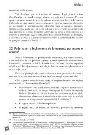 48
como área verde urbana.
Vale lembrar que o instituto da reserva legal possui íntima
identificação, em vista de suas peculiares características, à zona rural46
, cujo
aproveitamento como área verde urbana, caso ocorra, haverá de manter
inalterada as suas características ambientais, com as pequenas alterações
de destinação e aproveitamento admitidas para o segundo instituto,
remanescendo, ainda que em zona urbana, a preservação quantitativa da
área prevista no Código Florestal47
, alterando-se ainda a nomenclatura do
instituto e garantindo-se, destarte, além da sua maior proteção e adaptação,
a qualidade de vida e o desenvolvimento urbano e sustentável das cidades
às gerações presente e futuras. 48
20) Pode haver o fechamento do loteamento por muros e
cercas?
Não, o fechamento do perímetro do loteamento, por muros e cercas,
e uso exclusivo de vias públicas contraria todo o espírito das normas sobre
loteamento constantes na Lei do Parcelamento do Solo. Um dos requisitos
exigidos pela Lei é justamente a articulação das vias a serem implantadas com
as vias adjacentes.
Para a implantação de empreendimentos com perímetro fechado e
controle de acesso aos não-moradores, impõe-se o regime condominial.
Obs: Algumas considerações sobre os empreendimentos em regime
condominial ou “Loteamentos Fechados”:
•	 Parcelamento em condomínio consiste, segundo conceituação
dada no Dicionário de Língua Portuguesa de Aurélio Buarque de
Holanda Ferreira, na “divisão de uma área de terrenos em frações ideais,
demarcadas ou não em áreas de uso privativo, e cujos acessos e vias de circulação
internas são de propriedade e responsabilidade de condôminos”.
•	 O regime jurídico é de direito privado.
•	 É regido pela Lei Federal n. 4.591/64, portanto de natureza
46	 Quanto à incompatibilidade da reserva legal com a realidade urbana, cite-se como exemplo o regime do manejo
florestal sustentável da vegetação da reserva legal, admitido no art. 16, par. 2º do Código Florestal Brasileiro
(lei 4771/65)
47	 § 8º do art. 16 da Lei n. 4.771/65.
48	 Para uma análise mais aprofundada do tema, rememos à leitura do artigo jurídico “A perpetuidade da Reserva
Legal em zona urbana e seu aproveitamento como área verde”, SOUTO, Luís Eduardo, in Revista Jurídica
do Ministério Público Catarinense/ Publicação conjunta da Procuradoria-Geral de Justiça de Santa Catarina
e da Associação Catarinense do Ministério Público, n. 15, jul./dez. 2009, p. 65
 