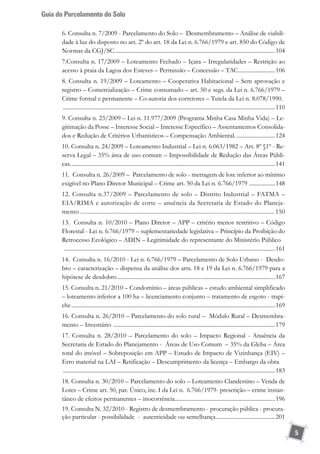 Guia do Parcelamento do Solo
5
6. Consulta n. 7/2009 - Parcelamento do Solo – Desmembramento – Análise de viabili-
dade à luz do disposto no art. 2º do art. 18 da Lei n. 6.766/1979 e art. 850 do Código de
Normas da CGJ/SC.................................................................................................................104
7.Consulta n. 17/2009 – Loteamento Fechado – Içara – Irregularidades – Restrição ao
acesso à praia da Lagoa dos Esteves – Permissão – Concessão – TAC..........................106
8. Consulta n. 19/2009 – Loteamento – Cooperativa Habitacional – Sem aprovação e
registro – Comercialização – Crime consumado – art. 50 e segs. da Lei n. 6.766/1979 –
Crime formal e permanente – Co-autoria dos corretores – Tutela da Lei n. 8.078/1990.	
.....................................................................................................................................................110
9. Consulta n. 23/2009 – Lei n. 11.977/2009 (Programa Minha Casa Minha Vida) – Le-
gitimação da Posse – Interesse Social – Interesse Específico – Assentamentos Consolida-
dos e Redução de Critérios Urbanísticos – Compensação Ambiental.............................124
10. Consulta n. 24/2009 – Loteamento Industrial – Lei n. 6.063/1982 – Art. 8º §1º - Re-
serva Legal – 35% área de uso comum – Impossibilidade de Redução das Áreas Públi-
cas................................................................................................................................................141
11. Consulta n. 26/2009 – Parcelamento de solo - metragem de lote inferior ao mínimo
exigível no Plano Diretor Municipal – Crime art. 50 da Lei n. 6.766/1979 ...................148
12. Consulta n.37/2009 – Parcelamento de solo – Distrito Industrial – FATMA –
EIA/RIMA e autorização de corte – anuência da Secretaria de Estado do Planeja-
mento.............................................................................................................................150
13. Consulta n. 10/2010 – Plano Diretor – APP – critério menos restritivo – Código
Florestal - Lei n. 6.766/1979 – suplementariedade legislativa – Princípio da Proibição do
Retrocesso Ecológico – ADIN – Legitimidade do representante do Ministério Público	
....................................................................................................................................................161
14. Consulta n. 16/2010 - Lei n. 6.766/1979 – Parcelamento de Solo Urbano - Desdo-
bro – caracterização – dispensa da análise dos arts. 18 e 19 da Lei n. 6.766/1979 para a
hipótese de desdobro...............................................................................................................167
15. Consulta n. 21/2010 – Condomínio – áreas públicas – estudo ambiental simplificado
– loteamento inferior a 100 ha – licenciamento conjunto – tratamento de esgoto - trapi-
che...............................................................................................................................................169
16. Consulta n. 26/2010 – Parcelamento do solo rural – Módulo Rural – Desmembra-
mento – Inventário ..................................................................................................................179
17. Consulta n. 28/2010 – Parcelamento do solo – Impacto Regional - Anuência da
Secretaria de Estado do Planejamento - Áreas de Uso Comum – 35% da Gleba – Área
total do imóvel – Sobreposição em APP – Estudo de Impacto de Vizinhança (EIV) –
Erro material na LAI – Retificação – Descumprimento da licença – Embargo da obra	
.....................................................................................................................................................183
18. Consulta n. 30/2010 – Parcelamento do solo – Loteamento Clandestino – Venda de
Lotes – Crime art. 50, par. Único, inc. I da Lei n. 6.766/1979- prescrição – crime instan-
tâneo de efeitos permanentes – inocorrência.......................................................................196
19. Consulta N. 32/2010 - Registro de desmembramento - procuração pública - procura-
ção particular - possibilidade - autenticidade ou semelhança..........................................201
 