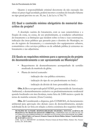 Guia do Parcelamento do Solo
51
Quanto à responsabilidade criminal decorrente da não execução das
obras no prazo legal acordado, poderá incorrer a conduta do loteador faltante
no tipo penal previsto no art. 50, inc. I, da Lei n. 6.766/79.
22) Qual o conteúdo mínimo obrigatório do memorial des-
critivo do projeto?
A descrição sucinta do loteamento, com as suas características e a
fixação da zona, ou zonas, de uso predominante, as condições urbanísticas
do loteamento e as limitações que incidem sobre os lotes e suas construções,
indicação das áreas públicas que passarão para o domínio do Município, no
ato do registro do loteamento, e a enumeração dos equipamentos urbanos,
comunitários e dos serviços públicos ou de utilidade pública já existentes no
loteamento e nas adjacências.
23) Quais os requisitos mínimos para a aprovação do projeto
de desmembramento a ser apresentado ao Município?
•	 Requerimento de desmembramento acompanhado de certidão
atualizada da matrícula da gleba;
•	 Planta do imóvel contendo:
- indicação das vias pública existentes;
- indicação do tipo de uso predominante no local; e
- indicação da divisão de lotes pretendida na área.
Obs.1:DeveseraprovadopelaFATMA,porintermédiodeAutorização
Ambiental, o desmembramento exclusivo ou predominantemente residencial
quando localizados em área litorânea, numa faixa de 2.000 metros a partir de
terras de marinha somente (Zona Costeira).
Obs. 2: Considerando a dispensa, pelo CONSEMA, do licenciamento
ambiental para aprovação dos demais casos de desmembramento, atenção
redobrada há de ser feita em relação a efetiva existência dos requisitos fáticos
	 MUNICÍPIO DE XANXERÊ. RESPONSABILIDADE SOLIDÁRIA. NOTÁVEL AUSÊNCIA DE
DILIGÊNCIA NO TRATO DA QUESTÃO AMBIENTAL, CORPORIFICADA NA EDIÇÃO DE LEI
AUTORIZATIVADO EMPREENDIMENTO. MODIFICAÇÃO LEGISLATIVAPOSTERIOR, QUE (TJSC.
Ap Cív n. 2006.037460-4 , de Xanxerê, Primeira Câmara de Direito Público. Relator: Vanderlei Romer.
DJ 03-05-2007) [GRIFEI]
	 (TJSC. Ap Cív n. 2005.005358-7, de Imbituba. Primeira Câmara de Direito Público. Relator: Des. Nicanor
da Silva. DJ 20-04-2006)
 