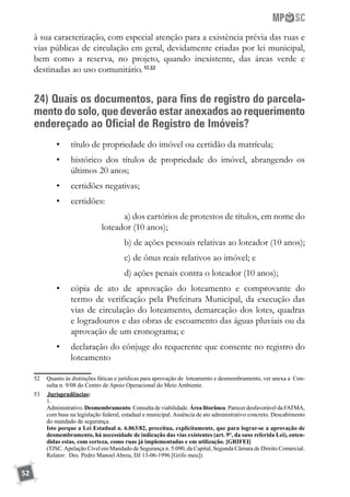 52
à sua caracterização, com especial atenção para a existência prévia das ruas e
vias públicas de circulação em geral, devidamente criadas por lei municipal,
bem como a reserva, no projeto, quando inexistente, das áreas verde e
destinadas ao uso comunitário.52 53
24) Quais os documentos, para fins de registro do parcela-
mento do solo, que deverão estar anexados ao requerimento
endereçado ao Oficial de Registro de Imóveis?
•	 título de propriedade do imóvel ou certidão da matrícula;
•	 histórico dos títulos de propriedade do imóvel, abrangendo os
últimos 20 anos;
•	 certidões negativas;
•	 certidões:
a) dos cartórios de protestos de títulos, em nome do
loteador (10 anos);
b) de ações pessoais relativas ao loteador (10 anos);
c) de ônus reais relativos ao imóvel; e
d) ações penais contra o loteador (10 anos);
•	 cópia de ato de aprovação do loteamento e comprovante do
termo de verificação pela Prefeitura Municipal, da execução das
vias de circulação do loteamento, demarcação dos lotes, quadras
e logradouros e das obras de escoamento das águas pluviais ou da
aprovação de um cronograma; e
•	 declaração do cônjuge do requerente que consente no registro do
loteamento
52	 Quanto às distinções fáticas e jurídicas para aprovação de loteamento e desmembramento, ver anexa a Con-
sulta n. 9/08 do Centro de Apoio Operacional do Meio Ambiente.
53	 	Jurisprudências:
	 1.
	 Administrativo. Desmembramento. Consulta de viabilidade. Área litorânea. Parecer desfavorável da FATMA,
com base na legislação federal, estadual e municipal. Ausência de ato administrativo concreto. Descabimento
do mandado de segurança.
	 Isto porque a Lei Estadual n. 6.063/82, preceitua, explicitamente, que para lograr-se a aprovação de
desmembramento, há necessidade de indicação das vias existentes (art. 9°, da suso referida Lei), enten-
didas estas, com certeza, como ruas já implementadas e em utilização. [GRIFEI]
	 (TJSC.Apelação Cível em Mandado de Segurança n. 5.090, da Capital, Segunda Câmara de Direito Comercial.
Relator: Des. Pedro Manoel Abreu, DJ 13-06-1996.[Grifo meu]).
	
 