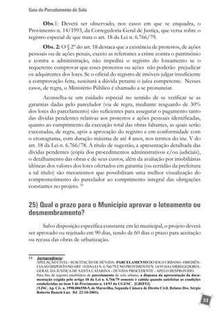 Guia do Parcelamento do Solo
53
Obs.1: Deverá ser observado, nos casos em que se enquadra, o
Provimento n. 14/1993, da Corregedoria-Geral de Justiça, que versa sobre o
registro especial de que trata o art. 18 da Lei n. 6.766/79.
Obs. 2: O § 2º do art. 18 destaca que a existência de protestos, de ações
pessoais ou de ações penais, exceto as referentes a crime contra o patrimônio
e contra a administração, não impedirá o registro do loteamento se o
requerente comprovar que esses protestos ou ações não poderão prejudicar
os adquirentes dos lotes. Se o oficial do registro de imóveis julgar insuficiente
a comprovação feita, suscitará a dúvida perante o juíza competente. Nesses
casos, de regra, o Ministério Público é chamado a se pronunciar.
Aconselha-se um cuidado especial no sentido de se verificar se as
garantias dadas pelo parcelador (via de regra, mediante resguardo de 30%
dos lotes do parcelamento) são suficientes para assegurar o pagamento tanto
das dívidas pendentes relativas aos protestos e ações pessoais identificadas,
quanto ao cumprimento da execução total das obras faltantes, as quais serão
executadas, de regra, após a aprovação do registro e em conformidade com
o cronograma, com duração máxima de até 4 anos, nos termos do inc. V do
art. 18 da Lei n. 6.766/78. A título de sugestão, a apresentação detalhada das
dívidas pendentes (cópia dos procedimentos administrativos e/ou judiciais),
o detalhamento das obras e de seus custos, além da avaliação por imobiliárias
idôneas dos valores dos lotes ofertados em garantia (ou certidão da prefeitura
a tal título) são mecanismos que possibilitam uma melhor visualização do
comprometimento do parcelador ao cumprimento integral das obrigações
constantes no projeto. 54
25) Qual o prazo para o Município aprovar o loteamento ou
desmembramento?
Salvo disposição específica constante em lei municipal, o projeto deverá
ser aprovado ou rejeitado em 90 dias, sendo de 60 dias o prazo para aceitação
ou recusa das obras de urbanização.
54	 	Jurisprudência:
	 APELAÇÃOCÍVEL-SUSCITAÇÃODEDÚVIDA-PARCELAMENTODOSOLOURBANO-OBEDIÊN-
CIAAO DISPOSTO NOART. 18 DALEI N. 6.766/79 E NO PROVIMENTO N. 14/93 DACORREGEDORIA-
GERAL DA JUSTIÇA DE SANTA CATARINA - DÚVIDA PROCEDENTE - APELO DESPROVIDO.
	 Para fins de registro imobiliário de parcelamento de solo urbano, a dispensa da apresentação da docu-
mentação exigida pelo artigo 18 da Lei n. 6.766/79 somente é cabida quando satisfeitas as condições
estabelecidas no item 1 do Provimento n. 14/93 da CGJ/SC. [GRIFEI}
	 (TJSC. Ap. Cív. n. 1998.006558-5, de Maravilha, Segunda Câmara de Direito Civil. Relator Des. Sérgio
Roberto Baasch Luz. DJ 22-10-2001).
 