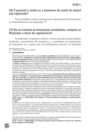 54
26) É possível a venda ou a promessa de venda de imóvel
não registrado?
Não, é proibida a venda ou promessa de venda de parcela de loteamento
ou desmembramento não registrado.55 56
27) Em se tratando de loteamento clandestino, compete ao
Município o dever de regularizá-lo?
Considerando as inúmeras variáveis a serem sopesadas (temporalidade,
localização, características das ocupações,..), a pertinência da regularização
do loteamento ou a opção pelo seu desfazimento deverão ser analisadas
55	 Conforme art. 37 da Lei n. 6.766/79
56	 	Jurisprudências:
	 1.
	 ADJUDICAÇÃO COMPULSÓRIA. LEI DE PARCELAMENTO DO SOLO URBANO. LEI N. 6.766/79.
LOTEAMENTO. MATRÍCULA INEXISTENTE E REGISTRO NÃO EFETIVADO. IMPOSSIBILI-
DADE DA ADJUDICAÇÃO. OFENSA AOS PRINCÍPIOS DA SEGURANÇA E DA CONTINUIDADE
DO REGISTRO PÚBLICO. RECURSO DESPROVIDO.
	 O registro de imóveis tem como finalidade tornar público, no plexo das relações jurídicas, os atos negociais
dos indivíduos, perpetuando sua validade através do tempo e servindo como prova perante terceiros no que
se refere à aquisição, transferência ou perda de direitos e obrigações. Um dos princípios basilares do Direito
Imobiliário é o contido no art. 195 do referido diploma legal - o princípio da continuidade, que exige do
registrador que não proceda qualquer ato sem que o imóvel esteja previamente matriculado e registrado em
nome do outorgante.
	 O art. 235 e seu parágrafo único da Lei n. 6.015/73 prevêem que o parcelamento do solo urbano, da qual são
espécies o loteamento e o desmembramento, não prescinde da matrícula. O registro de qualquer destes
tipos deve ser pedido ao respectivo cartório imobiliário dentro de 180 dias a partir da sua aprovação
pela autoridade competente. O loteamento urbano, então, deve ser antecipadamente aprovado pelos órgãos
competentes, e a inexistência de matrícula e a não regularização do loteamento impedem a venda ou promessa
de venda de parcela sua, tal como dispõe o art. 37 da Lei n. 6.766/79, ad litteram et verbis: “É vedado vender
ou prometer vender parcela de loteamento ou desmembramento não registrado”.
	 Ainda que jurisprudência tenha se pacificado no que se refere à desnecessidade de prévio registro do compro-
misso de compra e venda para a propositura da ação de adjudicação compulsória, o mesmo não se pode dizer
quando inexistente o registro do próprio loteamento, ou seja, quando é patente a sua irregularidade. Conforme
já se decidiu no Superior Tribunal de Justiça: “A disciplina do registro imobiliário homenageia, sobretudo as
pessoas que adquirirão os lotes resultantes do parcelamento. É necessário que as pessoas - sobretudo aqueles
mais pobres - tenham em perpétua segurança a propriedade que adquiriram” (Resp126372/SP)[grifo meu].
	 (TJSC. Ap. Cív. n. 1998.015902-4, de Criciúma, 1ª Câmara de Direito Civil. Relator: Carlos Prudêncio,
DJ 8-6-2006)
	 E ainda:
	 2. DIREITO CIVILE PROCESSUALCIVIL- OBRIGAÇÕES - CONTRATOS - COMPROMISSO DE COM-
PRA E VENDA DE IMÓVEL - AÇÃO DE RESCISÃO CONTRATUAL - IMPROCEDÊNCIA NO JUÍZO A
QUO - INCONFORMISMO - PRELIMINAR DE INOVAÇÃO RECURSAL- NOVO ENQUADRAMENTO
JURÍDICO DE FATOS ALEGADOS NA INICIAL - MATÉRIA DE ORDEM PÚBLICA - AFASTAMEN-
TO - LOTEAMENTO CLANDESTINO - AUSÊNCIA DE REGISTRO - OBJETO ILÍCITO - CONTRATO
NULO - ART. 145, II, DO CC/1916 - RETORNO AO STATU QUO ANTE - PROCEDÊNCIA PARCIAL DO
PEDIDO - APELO PROVIDO EM PARTE.
	 (...)
	 Avenda de imóvel situado em loteamento clandestino, sem registro, enseja pedido de rescisão contratual pelo
adquirente, pois caracteriza negócio jurídico nulo por ilicitude de objeto.
	 (TJSC. AP. Cív. n. 2006.019287-5, de Pomerode. Quarta Câmara de Direito Civil. Rel. Des. Monteiro
Rocha. Julgado em 24-06-2008)
 