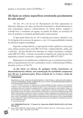 56
propor, se necessário, Ação Civil Pública. 58
30) Quais os crimes específicos envolvendo parcelamento
de solo urbano?
Os arts. 50 a 52 da Lei do Parcelamento do Solo apresentam as
diferentes hipóteses de crime envolvendo loteamentos e desmembramentos,
cuja consumação opera-se exclusivamente na forma dolosa, exigindo a
vontade livre e consciente do agente, na prática do delito, ou assunção do
risco de produzir o resultado proibido pelas normas penais.
O tipo penal aberto do art. 50 é analisado por incisos, tratando o art.
51 da hipótese de concurso de agentes e o art. 52 a responsabilidade criminal
do oficial de registro imobiliário.
Segundo a jurisprudência, os tipos penais citados aplicam-se tanto para
zona urbana quanto para rural (RT 613/314), compreendendo, ainda, que
a redivisão da área loteada com alteração no antigo loteamento configura
crime (RT 637/243), o mesmo ocorrendo na hipótese de venda de lotes não
registrados, mesmo ocorrendo o registro posterior (RT 637/243).59
Repassamos, resumidamente, as hipóteses que se constituem em crimes
afetos ao parcelamento do solo e praticados contra a Administração Pública,
descritos na Lei n. 6.766/79:
a) dar início ou efetuar, de qualquer modo, loteamento ou
desmembramento urbano, sem autorização da autoridade competente
(art. 50, inc. I, primeira parte. Pena: reclusão de 1 a 4 anos e multa de
58	 	Jurisprudências:
	 PROCESSUAL CIVIL. AGRAVO DE INSTRUMENTO. AÇÃO PÚBLICA. IMPLANTAÇÃO IRREGU-
LAR DE CONDOMÍNIO. DANOS AMBIENTAIS. LEI N. 6.938/81. RESPONSABILIDADE OBJETIVA
E SOLIDÁRIA DOS EMPREENDEDORES.
	 I – A Lei n. 6.938/81, em seu art. 14, determina que a responsabilidade por danos causados ao meio ambiente
é objetiva, ou seja, independente da existência de culpa. Uma vez demonstrado o nexo de causalidade entre
a atitude dos réus com a criação do condomínio RK e os danos provocados ao meio ambiente, impõe-se a
necessidade de serem obstruídos os atos tendentes a implantação do malsinado condomínio como medida
de precaução até que sobrevenha o exame de mérito. Nestes termos, em caso de descumprimento da ordem
judicial, determinando a suspensão de todas as atividades voltadas à implantação do condomínio RK, assim
como a realização de qualquer negócio jurídico, com terceiros. Envolvendo lotes ou frações ideais do domínio
sobre o imóvel, responderão os empreendedores solidariamente pela multa imposta, eis que a responsabilidade
do dano ambiental se funda no fato de que aquele que lucra com uma atividade deve responder por todos os
riscos oriundos da mesma.
	 II – Recurso Improvido.
	 (AGI 20000020054970AGI DF – 3ª Turma Cível – Relator Des. JERONYMO DE SOUZA. DJU 10-04-
2001 pág 25).
59	 Nesse sentido, FREITAS, Vladimir Passos de. FREITAS, Gilberto Passos de. Crimes contra a natureza. 8ª
ed. rev. atual. e ampl. – São Paulo: Ed. RT 2006.
 