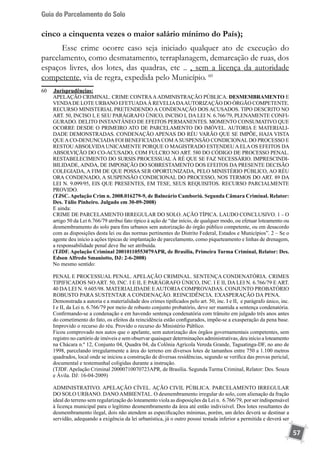 Guia do Parcelamento do Solo
57
cinco a cinquenta vezes o maior salário mínimo do País);
Esse crime ocorre caso seja iniciado qualquer ato de execução do
parcelamento, como desmatamento, terraplanagem, demarcação de ruas, dos
espaços livres, dos lotes, das quadras, etc .. , sem a licença da autoridade
competente, via de regra, expedida pelo Município. 60
60	 	Jurisprudências:
	 APELAÇÃO CRIMINAL. CRIME CONTRAAADMINISTRAÇÃO PÚBLICA. DESMEMBRAMENTO E
VENDADE LOTE URBANO EFETUADAÀ REVELIADAAUTORIZAÇÃO DO ÓRGÃO COMPETENTE.
RECURSO MINISTERIAL PRETENDENDO A CONDENAÇÃO DOS ACUSADOS. TIPO DESCRITO NO
ART. 50, INCISO I, E SEU PARÁGRAFO ÚNICO, INCISO I, DA LEI N. 6.766/79, PLENAMENTE CONFI-
GURADO. DELITO INSTANTÂNEO DE EFEITOS PERMANENTES. MOMENTO CONSUMATIVO QUE
OCORRE DESDE O PRIMEIRO ATO DE PARCELAMENTO DO IMÓVEL. AUTORIA E MATERIALI-
DADE DEMONSTRADAS. CONDENAÇÃO APENAS DO RÉU VARÃO QUE SE IMPÕE, HAJA VISTA
QUEACO-DENUNCIADAFOI BENEFICIADACOMASUSPENSÃO CONDICIONAL DO PROCESSO E
RESTOUABSOLVIDAUNICAMENTE PORQUE O MAGISTRADO ESTENDEUAELAOS EFEITOS DA
ABSOLVIÇÃO DO CO-ACUSADO, COM FULCRO NO ART. 580 DO CÓDIGO DE PROCESSO PENAL.
RESTABELECIMENTO DO SURSIS PROCESSUAL À RÉ QUE SE FAZ NECESSÁRIO. IMPRESCINDI-
BILIDADE, AINDA, DE IMPOSIÇÃO DO SOBRESTAMENTO DOS EFEITOS DA PRESENTE DECISÃO
COLEGIADA, A FIM DE QUE POSSA SER OPORTUNIZADA, PELO MINISTÉRIO PÚBLICO, AO RÉU
ORA CONDENADO, A SUSPENSÃO CONDICIONAL DO PROCESSO, NOS TERMOS DO ART. 89 DA
LEI N. 9.099/95, EIS QUE PRESENTES, EM TESE, SEUS REQUISITOS. RECURSO PARCIALMENTE
PROVIDO.
	 (TJSC.Apelação Crim n. 2008.016279-9, de Balneário Camboriú. Segunda Câmara Criminal. Relator:
Des. Túlio Pinheiro. Julgado em 30-09-2008)
	 E ainda:
	 CRIME DE PARCELAMENTO IRREGULAR DO SOLO. AÇÃO TÍPICA. LAUDO CONCLUSIVO. 1 – O
artigo 50 da Lei 6.766/79 atribui fato típico à ação de “dar início, de qualquer modo, ou efetuar loteamento ou
desmembramento do solo para fins urbanos sem autorização do órgão público competente, ou em desacordo
com as disposições desta lei ou das normas pertinentes do Distrito Federal, Estados e Municípios”. 2 – Se o
agente deu início a ações típicas de implantação de parcelamento, como piqueteamento e linhas de drenagem,
a responsabilidade penal deve lhe ser atribuída.
	 (TJDF. Apelação Criminal 20010110553079APR, de Brasília, Primeira Turma Criminal, Relator: Des.
Edson Alfredo Smaniotto, DJ: 2-6-2008)
	 No mesmo sentido:
	 PENAL E PROCESSUAL PENAL. APELAÇÃO CRIMINAL. SENTENÇA CONDENATÓRIA. CRIMES
TIPIFICADOS NO ART. 50, INC. I E II, E PARÁGRAFO ÚNICO, INC. I E II, DA LEI N. 6.766/79 E ART.
40 DALEI N. 9.605/98. MATERIALIDADE EAUTORIACOMPROVADAS. CONJUNTO PROBATÓRIO
ROBUSTO PARA SUSTENTAR A CONDENAÇÃO. REINCIDÊNCIA. EXASPERAÇÃO DA PENA.
	 Demonstrada a autoria e a materialidade dos crimes tipificados pelo art. 50, inc. I e II, e parágrafo único, inc.
I e II, da Lei n. 6.766/79 por meio de robusto conjunto probatório, deve ser mantida a sentença condenatória.
	 Confirmando-se a condenação e em havendo sentença condenatória com trânsito em julgado três anos antes
do cometimento do fato, os efeitos da reincidência estão configurados, impõe-se a exasperação da pena base.
	 Improvido o recurso do réu. Provido o recurso do Ministério Público.
	 Ficou comprovado nos autos que o apelante, sem autorização dos órgãos governamentais competentes, sem
registro no cartório de imóveis e sem observar quaisquer determinações administrativas, deu início a loteamento
na Chácara n.º 12, Conjunto 04, Quadra 04, da Colônia Agrícola Vereda Grande, Taguatinga-DF, no ano de
1998, parcelando irregularmente a área do terreno em diversos lotes de tamanhos entre 750 a 1.100 metros
quadrados, local onde se iniciou a construção de diversas residências, segundo se verifica das provas pericial,
documental e testemunhal coligidas durante a instrução.
	 (TJDF. Apelação Criminal 20000710070723APR, de Brasília. Segunda Turma Criminal, Relator: Des. Souza
e Ávila. DJ: 16-04-2009)
	 ADMINISTRATIVO. APELAÇÃO CÍVEL. AÇÃO CIVIL PÚBLICA. PARCELAMENTO IRREGULAR
DO SOLO URBANO. DANO AMBIENTAL. O desmembramento irregular do solo, com alienação da fração
ideal do terreno sem regularização do loteamento viola as disposições da Lei n. 6.766/79, por ser indispensável
à licença municipal para o legítimo desmembramento da área até então indivisível. Dos lotes resultantes do
desmembramento ilegal, dois não atendem as especificações mínimas, porém, um deles deverá se destinar a
servidão, adequando a exigência da lei urbanística, já o outro possui testada inferior a permitida e deverá ser
 