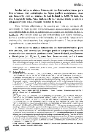 58
b) dar início ou efetuar loteamento ou desmembramento, para
fins urbanos, com autorização do órgão público competente, mas
em desacordo com as normas da Lei Federal n. 6.766/79 (art. 50,
inc. I, segunda parte. Pena: reclusão de 1 a 4 anos, e multa de cinco a
cinquenta vezes o maior salário mínimo do País);
Esta hipótese diferencia-se da anterior em vista da existência de
autorização do órgão público competente, cujos atos executórios estejam em
desconformidade ao teor da autorização, ao arrepio do disposto na Lei n.
6.766/79. Deste modo, ainda que em conformidade com norma municipal,
haverá a conduta delituosa caso descumprida a Lei Federal do Parcelamento
do Solo, salvo se mais restritiva for a exigência urbanística. É fundamental que
o parcelamento ocorra para fins urbanos.61
c) dar início ou efetuar loteamento ou desmembramento, para
fins urbanos, com autorização do órgão público competente, mas em
desacordo com as normas pertinentes do Distrito Federal, dos Estados
e Municípios (art. 50, inc. I, parte final. Pena: reclusão de 1 a 4 anos
destinado a área comum, ambos não possuem construções. Correta a sentença ao não conceder a demolição.
Dano ambiental caracterizado em razão da violação urbanística da área, a ser apurado em sede de liquidação
de sentença por arbitramento. Sentença reformada para incluir o dever de indenizar. Provimento do recurso.
	 (TJRJ. Apelação Cível n.. 2009.001.16697, do Rio de Janeiro, Quinta Câmara Cível Relatora: Des. Teresa de
Andrade Castro Neves, DJ: 26-05-2009)
61	 	Jurisprudências:
	 PENAL E PROCESSUAL PENAL. APELAÇÃO CRIMINAL. SENTENÇA CONDENATÓRIA. CRIMES
TIPIFICADOS NO ART. 50, INC. I E II, E PARÁGRAFO ÚNICO, INC. I E II, DA LEI N. 6.766/79 E ART.
40 DALEI N. 9.605/98. MATERIALIDADE EAUTORIACOMPROVADAS. CONJUNTO PROBATÓRIO
ROBUSTO PARA SUSTENTAR A CONDENAÇÃO. REINCIDÊNCIA. EXASPERAÇÃO DA PENA.
	 Demonstrada a autoria e a materialidade dos crimes tipificados pelo art. 50, inc. I e II, e parágrafo único, inc.
I e II, da Lei n. 6.766/79 por meio de robusto conjunto probatório, deve ser mantida a sentença condenatória.
	 Confirmando-se a condenação e em havendo sentença condenatória com trânsito em julgado três anos antes
do cometimento do fato, os efeitos da reincidência estão configurados, impõe-se a exasperação da pena base.
	 Improvido o recurso do réu. Provido o recurso do Ministério Público.
	 (TJDF Ap. Crim. n. 20000710070723, de Brasília, 2ª Turma Criminal, Desembargador SOUZA E
ÁVILA, Julgado em 2 de junho de 2008)
	 E ainda:
	 APELAÇÃO CÍVEL. AÇÃO ORDINÁRIA DE PRESTAÇÃO DE OBRIGAÇÃO DE FAZER. PARCELA-
MENTO DE SOLO URBANO. PRELIMINAR. CERCEAMENTO DE DEFESA. NÃO OCORRÊNCIA.
LOTEAMENTO. OBRAS DE INFRAESTRUTURA NÃO EXECUTADAS PELO EMPREENDEDOR.
PREVISÃO EXPRESSA EM LEI COMPLEMENTAR MUNICIPAL. INEXISTÊNCIA DE DISPENSA
TÁCITAOU EXPRESSAEMALVARÁ DE LICENÇAOU TERMO DEACORDO. COMPLEMENTAÇÃO
DE ÁREA A SER DOADA AO MUNICÍPIO. NECESSIDADE. I - Não acarreta cerceamento de defesa a
decisão que indefere determinados quesitos formulados pelas partes e considerados impertinentes pelo juiz,
eis que, sendo ele o destinatário das provas, dirige e determina a instrução do processo, como dispõe o artigo
130 do Código de Processo Civil. II - Não é imprescindível a apresentação de alegações finais quando não
for produzida prova em audiência de instrução e julgamento. III - A exigibilidade de execução de obras de
infraestrutura em loteamento decorre de imperativo legal, consubstanciado na Lei Federal n. 6.799/79
e na Lei Complementar Municipal n. 4/92, ainda que não tenha sido prevista no alvará de licença e, tampouco,
no termo de acordo para a implantação do loteamento, pois fundada em norma de observância obrigatória e
insuscetível de afastamento pelas partes.AGRAVOS RETIDOS CONHECIDOS E DESPROVIDOS.APELO
CONHECIDO E DESPROVIDO.
	 (TJPR. Acórdão n. 34455, Apelação Cível n. 0500937-2, de Sarandi, Quarta Câmara Cível. Relator:
Abraham Lincoln Calixto. DJ: 12-05-2009)
 