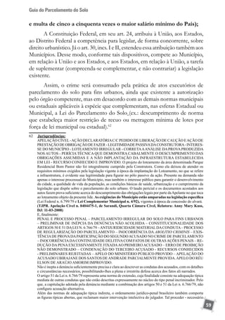 Guia do Parcelamento do Solo
59
e multa de cinco a cinquenta vezes o maior salário mínimo do País);
A Constituição Federal, em seu art. 24, atribuiu à União, aos Estados,
ao Distrito Federal a competência para legislar, de forma concorrente, sobre
direito urbanístico. Já o art. 30, incs. I e II, estendeu essa atribuição também aos
Municípios. Desse modo, conforme tais dispositivos, compete ao Município,
em relação à União e aos Estados, e aos Estados, em relação à União, a tarefa
de suplementar (compreenda-se complementar, e não contrariar) a legislação
existente.
Assim, o crime será consumado pela prática de atos executórios de
parcelamento do solo para fins urbanos, ainda que existente a autorização
pelo órgão competente, mas em desacordo com as demais normas municipais
ou estaduais aplicáveis à espécie que complementam, nas esferas Estadual ou
Municipal, a Lei do Parcelamento do Solo (ex.: descumprimento de norma
que estabeleça maior restrição de recuo ou metragem mínima de lotes por
força de lei municipal ou estadual).62
62	 	Jurisprudências:
	 APELAÇÃO CÍVEL-AÇÃO DECLARATÓRIAC/C PEDIDO DE LIBERAÇÃO DE CAUÇÃO EAÇÃO DE
PRESTAÇÃODEOBRIGAÇÃODEFAZER-LEGITIMIDADEPASSIVADACONSTRUTORA-INTERES-
SE DO MUNICÍPIO - LOTEAMENTO IRREGULAR - CORRETAAANÁLISE DAPROVAPRODUZIDA
NOS AUTOS - PERÍCIA TÉCNICA QUE DEMONSTRA CABALMENTE O DESCUMPRIMENTO DAS
OBRIGAÇÕES ASSUMIDAS E A NÃO IMPLANTAÇÃO DA INFRAESTRUTURA ESTABELECIDA
EM LEI - RECURSO CONHECIDO E IMPROVIDO. O projeto do loteamento da área denominada Parque
Residencial Bom Pastor não foi integralmente cumprido pela Construtora. Como ela deixou de atender os
requisitos mínimos exigidos pela legislação vigente à época da implantação do Loteamento, no que se refere
a infraestrutura, é evidente sua legitimidade para figurar no pólo passivo da ação. Presente na demanda não
apenas o interesse processual do Município, mas também o interesse público para garantir o desenvolvimento
da cidade, a qualidade de vida da população, as condições básicas de saúde, urbanização e o cumprimento da
legislação que dispõe sobre o parcelamento do solo urbano. O laudo pericial e os documentos acostados aos
autos fazem prova suficiente acerca do descumprimento das obrigações legais por parte daApelante no que toca
ao loteamento objeto da presente lide. As exigências do Município estão amparadas na legislação específica
(Lei Federal n. 6.799/79 e Lei Complementar Municipal n. 4/92), vigentes à época da concessão do alvará.
	 (TJPR. Apelação Cível n. 0404475-1, de Sarandi, Quarta Câmara Cível, Relatora: Anny Mary Kuss,
DJ: 11-03-2008)
	 E, finalmente:
	 PENAL E PROCESSO PENAL – PARCELAMENTO IRREGULAR DO SOLO PARA FINS URBANOS
– PRELIMINAR DE INÉPCIA DA DENÚNCIA NÃO ACOLHIDA – CONSTITUCIONALIDADE DOS
ARTIGOS 50 E 51 DALEI N. 6.766/79 –ANTIJURIDICIDADE MATERIALDACONDUTA– PROCESSO
DE REGULARIZAÇÃO DO PARCELAMENTO – INOCORRÊNCIA DA ABOLITIO CRIMINIS – EXIS-
TÊNCIADE PROVADAPARTICIPAÇÃO DO SEGUNDOACUSADO NO CRIME DE PARCELAMENTO
– INOCORRÊNCIADACONTINUIDADE DELITIVACOM FATOS DE OUTRASAÇÕES PENAIS – RE-
DUÇÃO DA PENA EXCESSIVAMENTE FIXADAAO PRIMEIRO ACUSADO – ERRO DE PROIBIÇÃO
NÃO DEMONSTRADO – CONDENAÇÃO DO TERCEIRO ACUSADO - RECURSOS CONHECIDOS
- PRELIMINARES REJEITADAS – APELO DO MINISTÉRIO PÚBLICO PROVIDO – APELAÇÃO DO
ACUSADO UBIRAJANE DOS SANTOS DEANDRADE PARCIALMENTE PROVIDA.APELO DO RÉU
ELSON DE ARAÚJO AMORIM IMPROVIDO.
	 Não é inepta a denúncia suficientemente precisa e clara ao descrever as condutas dos acusados, com os detalhes
e circunstâncias necessários, possibilitando-lhes a plena e irrestrita defesa acerca dos fatos ali narrados.
	 O artigo 51 da Lei n. 6.766/79 representa uma norma de extensão, cuja finalidade consiste na adequação típica
mediata de outras condutas que não estão descritas expressamente no núcleo do tipo penal incriminador. Pelo
que, a capitulação adotada pela denúncia mediante a combinação dos artigos 50 e 51 da Lei n. 6.766/79, não
configura acusação alternativa.
	 Além das normas de adequação típica indireta, o ordenamento jurídico-penal brasileiro também comporta
as figuras típicas abertas, que reclamam maior intervenção intelectiva do julgador. Tal proceder - necessário
 