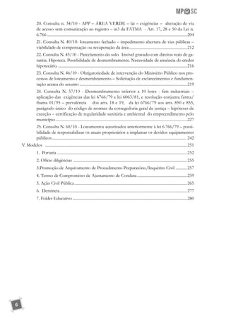 6
20. Consulta n. 34/10 - APP – ÁREA VERDE – lai – exigências – alteração de via
de acesso sem comunicação ao registro – in3 da FATMA - Art. 17, 28 e 50 da Lei n.
6.766.....................................................................................................................................204
21. Consulta N. 40/10- loteamento fechado – impedimento abertura de vias públicas –
viabilidade de compensação ou recuperação da área..........................................................212
22. Consulta N. 45/10 - Parcelamento do solo. Imóvel gravado com direitos reais de ga-
rantia. Hipoteca. Possibilidade de desmembramento. Necessidade de anuência do credor
hipotecário.................................................................................................................................216
23. Consulta N. 46/10 - Obrigatoriedade de intervenção do Ministério Público nos pro-
cessos de loteamento e desmembramento – Solicitação de esclarecimentos e fundamen-
tação acerca do assunto...........................................................................................................219
24. Consulta N. 57/10 - Desmembramento inferior a 10 lotes - fins industriais –
aplicação das exigências das lei 6766/79 e lei 6063/81, e resolução conjunta fatma/
ibama 01/95 – prevalência dos arts. 18 e 19, da lei 6766/79 aos arts. 850 e 855,
parágrafo único do código de normas da corregedoria geral de justiça – hipóteses de
exceção – certificação de regularidade sanitária e ambiental do empreendimento pelo
município...........................................................................................................................227
25. Consulta N. 60/10 - Loteamentos autorizados anteriormente à lei 6.766/79 – possi-
bilidade de responsabilizar os atuais proprietários a implantar os devidos equipamentos
públicos..................................................................................................................................... 242
V. Modelos .............................................................................................................................................251
1. Portaria .................................................................................................................................252
2. Ofício diligências .................................................................................................................255
3.Promoção de Arquivamento de Procedimento Preparatório/Inquérito Civil ............257
4. Termo de Compromisso de Ajustamento de Conduta..................................................259
5. Ação Civil Pública................................................................................................................265
6. Denúncia...............................................................................................................................277
7. Folder Educativo..................................................................................................................280
 