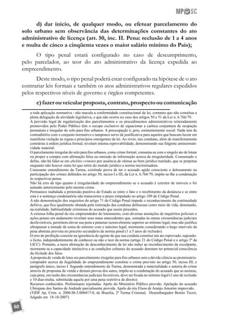 60
d) dar início, de qualquer modo, ou efetuar parcelamento do
solo urbano sem observância das determinações constantes do ato
administrativo de licença (art. 50, inc. II. Pena: reclusão de 1 a 4 anos
e multa de cinco a cinqüenta vezes o maior salário mínimo do País);
O tipo penal estará configurado no caso de descumprimento,
pelo parcelador, ao teor do ato administrativo da licença expedida ao
empreendimento.
Deste modo, o tipo penal poderá estar configurado na hipótese de o ato
contrariar leis formais e também os atos administrativos regulares expedidos
pelos respectivos níveis de governo e órgãos competentes.
e) fazer ou veicular proposta, contrato, prospecto ou comunicação
a toda aplicação normativa - não macula a conformidade constitucional da lei, contanto que não constitua a
plena delegação da atividade legislativa, o que não ocorre no caso dos artigos 50 e 51 da Lei n. 6.766/79.
	 A previsão legal de regularização dos parcelamentos e os procedimentos administrativos reiteradamente
promovidos pelo Poder Público têm o escopo exclusivo de equacionar a caótica conjuntura de ocupação
prematura e irregular do solo para fins urbanos. A preocupação é, pois, eminentemente social. Nada tem de
contraditório com o conjunto normativo e tampouco serve de justificativa para aqueles que buscam lucrar em
manifesta violação às regras e princípios emergentes da lei. Ao revés, tais condutas, além de manifestamente
contrárias à ordem jurídica formal, revelam intensa reprovabilidade, demonstrando sua fulgente antinormati-
vidade material.
	 O parcelamento irregular do solo para fins urbanos, como crime formal, consuma-se com o singelo ato de lotear
ou propor a compra com afirmação falsa ou omissão de informação acerca da irregularidade. Consumado o
delito, não há falar-se em abolitio criminis por ausência de ofensa ao bem jurídico tutelado, que se perpetua
enquanto não houver outra lei que retire do mundo jurídico a norma incriminadora.
	 Consoante entendimento da Turma, existindo prova de ter o acusado agido consciente e dolosamente na
participação dos crimes definidos no artigo 50, inciso I e III, da Lei n. 6.766/79, impõe-se-lhe a condenação
às respectivas penas.
	 Não há erro de tipo quanto à irregularidade do empreendimento se o acusado é corretor de imóveis e foi
autuado anteriormente pelo mesmo crime.
	 Permanece inabalada a pretensão punitiva do Estado se entre o fato e o recebimento da denúncia e se entre
esta e a sentença condenatória não transcorreu o prazo estipulado no artigo 109 do Código Penal.
	 A não demonstração dos requisitos do artigo 71 do Código Penal impede o reconhecimento da continuidade
delitiva, que fica igualmente obstada pela reiteração das condutas delituosas como meio de vida, denotando,
na realidade, habitualidade criminosa do acusado que assim procedeu.
	 A extensa folha penal do réu empreendedor do loteamento, com diversas anotações de inquéritos policiais e
ações penais em andamento revelam seus maus antecedentes que, somadas às outras circunstâncias judiciais
desfavoráveis, permitem elevar sua pena a patamar razoavelmente superior ao mínimo legal, mas não justifica
ultrapassar a metade da soma do mínimo com o máximo legal, mormente considerando o largo intervalo da
pena abstrata prevista no preceito secundário da norma penal (1 a 5 anos de reclusão).
	 O erro de proibição consiste na ignorância do agente de que sua conduta constitui um ato reprovado, supondo-
o lícito, independentemente de conhecer ou não o teor da norma (artigo 21 do Código Penal e o artigo 3º da
LICC). Portanto, a mera afirmação de desconhecimento da lei não induz ao reconhecimento da exculpante,
mormente se a capacidade intelectiva e as condições culturais do acusado denotam ter potencial consciência
da ilicitude dos fatos.
	 Aproposta de venda de lotes em parcelamento irregular para fins urbanos sem a devida ciência ao promissário-
comprador acerca da ilegalidade do empreendimento constitui o crime previsto no artigo 50, inciso III, e
parágrafo único, inciso I. Segundo entendimento da Turma, demonstrada a materialidade e autoria do crime
através de propostas de venda e demais provas dos autos, impõe-se a condenação do acusado que as assinou,
cuja pena, em razão das circunstâncias judiciais favoráveis, deve ser fixada no mínimo legal (1 ano de reclusão
e 10 dias-multa, substituída aquela por uma pena restritiva de direito).
	 Recursos conhecidos. Preliminares rejeitadas. Apelo do Ministério Público provido. Apelação do acusado
Ubirajane dos Santos de Andrade parcialmente provida. Apelo do réu Elson de Araújo Amorim improvido.
	 (TJDF Ap. Crim. n. 2006.06.5.000417-0, de Brasília, 2ª Turma Criminal, Desembargador Benito Tiezzi,
Julgado em 18-10-2007)
 