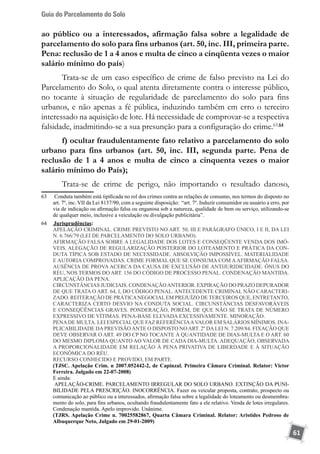 Guia do Parcelamento do Solo
61
ao público ou a interessados, afirmação falsa sobre a legalidade de
parcelamento do solo para fins urbanos (art. 50, inc. III, primeira parte.
Pena: reclusão de 1 a 4 anos e multa de cinco a cinqüenta vezes o maior
salário mínimo do país)
Trata-se de um caso específico de crime de falso previsto na Lei do
Parcelamento do Solo, o qual atenta diretamente contra o interesse público,
no tocante à situação de regularidade de parcelamento do solo para fins
urbanos, e não apenas a fé pública, induzindo também em erro o terceiro
interessado na aquisição de lote. Há necessidade de comprovar-se a respectiva
falsidade, inadmitindo-se a sua presunção para a configuração do crime.63 64
f) ocultar fraudulentamente fato relativo a parcelamento do solo
urbano para fins urbanos (art. 50, inc. III, segunda parte. Pena de
reclusão de 1 a 4 anos e multa de cinco a cinquenta vezes o maior
salário mínimo do País);
Trata-se de crime de perigo, não importando o resultado danoso,
63	 Conduta também está tipificada no rol dos crimes contra as relações de consumo, nos termos do disposto no
art. 7º, inc. VII da Lei 8137/90, com a seguinte disposição: “art. 7º. Induzir consumidor ou usuário a erro, por
via de indicação ou afirmação falsa ou enganosa sob a natureza, qualidade de bem ou serviço, utilizando-se
de qualquer meio, inclusive a veiculação ou divulgação publicitária”.
64	 	Jurisprudências:
	 APELAÇÃO CRIMINAL. CRIME PREVISTO NO ART. 50, III E PARÁGRAFO ÚNICO, I E II, DA LEI
N. 6.766/79 (LEI DE PARCELAMENTO DO SOLO URBANO).
	 AFIRMAÇÃO FALSA SOBRE A LEGALIDADE DOS LOTES E CONSEQÜENTE VENDA DOS IMÓ-
VEIS. ALEGAÇÃO DE REGULARIZAÇÃO POSTERIOR DO LOTEAMENTO E PRÁTICA DA CON-
DUTA TÍPICA SOB ESTADO DE NECESSIDADE. ABSOLVIÇÃO IMPOSSÍVEL. MATERIALIDADE
E AUTORIA COMPROVADAS. CRIME FORMAL QUE SE CONSUMA COM AAFIRMAÇÃO FALSA.
AUSÊNCIA DE PROVA ACERCA DA CAUSA DE EXCLUSÃO DE ANTIJURIDICIDADE. ÔNUS DO
RÉU, NOS TERMOS DO ART. 156 DO CÓDIGO DE PROCESSO PENAL. CONDENAÇÃO MANTIDA.
APLICAÇÃO DA PENA.
	 CIRCUNSTÂNCIAS JUDICIAIS. CONDENAÇÃOANTERIOR. EXPIRAÇÃO DO PRAZO DEPURADOR
DE QUE TRATA O ART. 64, I, DO CÓDIGO PENAL. ANTECEDENTE CRIMINAL NÃO CARACTERI-
ZADO. REITERAÇÃO DE PRÁTICANEGOCIALEM PREJUÍZO DE TERCEIROS QUE, ENTRETANTO,
CARACTERIZA CERTO DESVIO NA CONDUTA SOCIAL. CIRCUNSTÂNCIAS DESFAVORÁVEIS
E CONSEQÜÊNCIAS GRAVES. PONDERAÇÃO, PORÉM, DE QUE NÃO SE TRATA DE NÚMERO
EXPRESSIVO DE VÍTIMAS. PENA-BASE ELEVADA EXCESSIVAMENTE. MINORAÇÃO.
	 PENADE MULTA. LEI ESPECIALQUE FAZ REFERÊNCIAAVALOR EM SALÁRIOS MÍNIMOS. INA-
PLICABILIDADE DAPREVISÃOANTE O DISPOSTO NOART. 2º DALEI N. 7.209/84. FIXAÇÃO QUE
DEVE OBSERVAR O ART. 49 DO CP NO TOCANTE À QUANTIDADE DE DIAS-MULTA E O ART. 60
DO MESMO DIPLOMA QUANTO AO VALOR DE CADA DIA-MULTA. ADEQUAÇÃO, OBSERVADA
A PROPORCIONALIDADE EM RELAÇÃO À PENA PRIVATIVA DE LIBERDADE E À SITUAÇÃO
ECONÔMICA DO RÉU.
	 RECURSO CONHECIDO E PROVIDO, EM PARTE.
	 (TJSC. Apelação Crim. n 2007.052442-2, de Capinzal. Primeira Câmara Criminal. Relator: Victor
Ferreira. Julgado em 22-07-2008)
	 E ainda:
	 APELAÇÃO-CRIME. PARCELAMENTO IRREGULAR DO SOLO URBANO. EXTINÇÃO DA PUNI-
BILIDADE PELA PRESCRIÇÃO. INOCORRÊNCIA. Fazer ou veicular proposta, contrato, prospecto ou
comunicação ao público ou a interessados, afirmação falsa sobre a legalidade do loteamento ou desmembra-
mento do solo, para fins urbanos, ocultando fraudulentamente fato a ele relativo. Venda de lotes irregulares.
Condenação mantida. Apelo improvido. Unânime.
	 (TJRS. Apelação Crime n. 70025582867, Quarta Câmara Criminal. Relator: Aristides Pedroso de
Albuquerque Neto, Julgado em 29-01-2009)
 