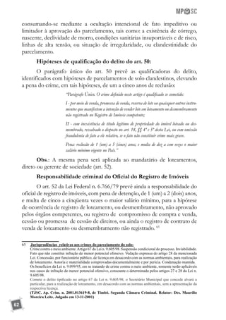 62
consumando-se mediante a ocultação intencional de fato impeditivo ou
limitador à aprovação do parcelamento, tais como: a existência de córrego,
nascente, declividade de morro, condições sanitárias insuportáveis e de risco,
linhas de alta tensão, ou situação de irregularidade, ou clandestinidade do
parcelamento.
Hipóteses de qualificação do delito do art. 50:
O parágrafo único do art. 50 prevê as qualificadoras do delito,
identificados com hipóteses de parcelamentos de solo clandestinos, elevando
a pena do crime, em tais hipóteses, de um a cinco anos de reclusão:
“Parágrafo Único. O crime definido neste artigo é qualificado se cometido:
I - por meio de venda, promessa de venda, reserva de lote ou quaisquer outros instru-
mentos que manifestem a intenção de vender lote em loteamento ou desmembramento
não registrado no Registro de Imóveis competente;
II - com inexistência de título legítimo de propriedade do imóvel loteado ou des-
membrado, ressalvado o disposto no art. 18, §§ 4º e 5º desta Lei, ou com omissão
fraudulenta de fato a ele relativo, se o fato não constituir crime mais grave.
Pena: reclusão de 1 (um) a 5 (cinco) anos, e multa de dez a cem vezes o maior
salário mínimo vigente no País.”
Obs.: A mesma pena será aplicada ao mandatário de loteamentos,
direto ou gerente de sociedade (art. 52).
Responsabilidade criminal do Oficial do Registro de Imóveis
O art. 52 da Lei Federal n. 6.766/79 prevê ainda a responsabilidade do
oficial de registro de imóveis, com pena de detenção, de 1 (um) a 2 (dois) anos,
e multa de cinco a cinqüenta vezes o maior salário mínimo, para a hipótese
de ocorrência de registro de loteamento, ou desmembramento, não aprovado
pelos órgãos competentes, ou registro de compromisso de compra e venda,
cessão ou promessa de cessão de direitos, ou ainda o registro de contrato de
venda de loteamento ou desmembramento não registrado. 65
65	 	Jurisprudências relativas aos crimes do parcelamento do solo:
	 Crime contra o meio ambiente.Artigo 67 da Lei n. 9.605/98. Suspensão condicional do processo. Inviabilidade.
Fato que não constitui infração de menor potencial ofensivo. Vedação expressa do artigo 28 da mencionada
Lei. Concessão, por funcionário público, de licença em desacordo com as normas ambientais, para realização
de loteamento. Autoria e materialidade comprovadas documentalmente e por perícia. Condenação mantida.
	 Os benefícios da Lei n. 9.099/95, em se tratando de crime contra o meio ambiente, somente serão aplicáveis
nos casos de infração de menor potencial ofensivo, consoante o determinado pelos artigos 27 e 28 da Lei n.
9.605/98.
	 Comete o delito tipificado no artigo 67 da Lei n. 9.605/98, o Secretário Municipal que concede alvará a
particular, para a realização de loteamento, em desacordo com as normas ambientais, sem a apresentação da
respectiva licença.
	 (TJSC. Ap. Crim. n. 2001.013619-8, de Timbó. Segunda Câmara Criminal. Relator: Des. Maurílio
Moreira Leite. Julgado em 13-11-2001)
 