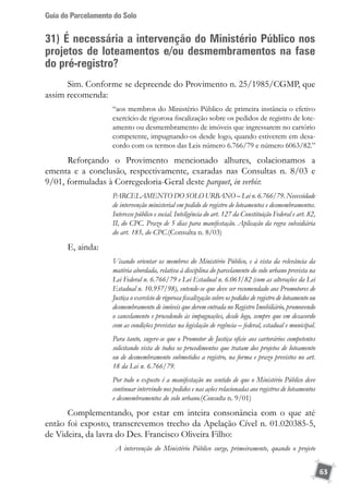 Guia do Parcelamento do Solo
63
31) É necessária a intervenção do Ministério Público nos
projetos de loteamentos e/ou desmembramentos na fase
do pré-registro?
Sim. Conforme se depreende do Provimento n. 25/1985/CGMP, que
assim recomenda:
“aos membros do Ministério Público de primeira instância o efetivo
exercício de rigorosa fiscalização sobre os pedidos de registro de lote-
amento ou desmembramento de imóveis que ingressarem no cartório
competente, impugnando-os desde logo, quando estiverem em desa-
cordo com os termos das Leis número 6.766/79 e número 6063/82.”
Reforçando o Provimento mencionado alhures, colacionamos a
ementa e a conclusão, respectivamente, exaradas nas Consultas n. 8/03 e
9/01, formuladas à Corregedoria-Geral deste parquet, in verbis:
PARCELAMENTO DO SOLO URBANO – Lei n. 6.766/79. Necessidade
de intervenção ministerial em pedido de registro de loteamentos e desmembramentos.
Interesse público e social. Inteligência do art. 127 da Constituição Federal e art. 82,
II, do CPC. Prazo de 5 dias para manifestação. Aplicação da regra subsidiária
do art. 185, do CPC.(Consulta n. 8/03)
E, ainda:
Visando orientar os membros do Ministério Público, e à vista da relevância da
matéria abordada, relativa à disciplina do parcelamento do solo urbano prevista na
Lei Federal n. 6.766/79 e Lei Estadual n. 6.063/82 (com as alterações da Lei
Estadual n. 10.957/98), entende-se que deve ser recomendado aos Promotores de
Justiça o exercício de rigorosa fiscalização sobre os pedidos de registro de loteamento ou
desmembramento de imóveis que derem entrada no Registro Imobiliário, promovendo
o cancelamento e procedendo às impugnações, desde logo, sempre que em desacordo
com as condições previstas na legislação de regência – federal, estadual e municipal.
Para tanto, sugere-se que o Promotor de Justiça oficie aos cartorários competentes
solicitando vista de todos os procedimentos que tratam dos projetos de loteamento
ou de desmembramento submetidos a registro, na forma e prazo previstos no art.
18 da Lei n. 6.766/79.
Por todo o exposto é a manifestação no sentido de que o Ministério Público deve
continuar intervindo nos pedidos e nas ações relacionadas aos registros de loteamentos
e desmembramentos do solo urbano.(Consulta n. 9/01)
Complementando, por estar em inteira consonância com o que até
então foi exposto, transcrevemos trecho da Apelação Cível n. 01.020385-5,
de Videira, da lavra do Des. Francisco Oliveira Filho:
A intervenção do Ministério Público surge, primeiramente, quando o projeto
 