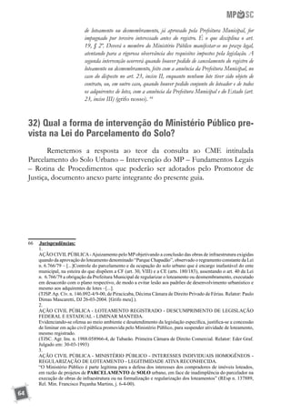 64
de loteamento ou desmembramento, já aprovado pela Prefeitura Municipal, for
impugnado por terceiro interessado antes do registro. É o que disciplina o art.
19, § 2º. Deverá o membro do Ministério Público manifestar-se no prazo legal,
atentando para a rigorosa observância dos requisitos impostos pela legislação. A
segunda intervenção ocorrerá quando houver pedido de cancelamento do registro de
loteamento ou desmembramento, feito com a anuência da Prefeitura Municipal, no
caso do disposto no art. 23, inciso II, enquanto nenhum lote tiver sido objeto de
contrato, ou, em outro caso, quando houver pedido conjunto do loteador e de todos
os adquirentes de lotes, com a anuência da Prefeitura Municipal e do Estado (art.
23, inciso III) (grifo nosso). 66
32) Qual a forma de intervenção do Ministério Público pre-
vista na Lei do Parcelamento do Solo?
Remetemos a resposta ao teor da consulta ao CME intitulada
Parcelamento do Solo Urbano – Intervenção do MP – Fundamentos Legais
– Rotina de Procedimentos que poderão ser adotados pelo Promotor de
Justiça, documento anexo parte integrante do presente guia.
66	 	Jurisprudências:
	 1.
	 AÇÃO CIVIL PÚBLICA-Ajuizamento pelo MP objetivando a conclusão das obras de infraestrutura exigidas
quando da aprovação do loteamento denominado “Parque Chapadão”, observado o regramento constante da Lei
n. 6.766/79 – [...]Controle do parcelamento e da ocupação do solo urbano que é encargo inafastável do ente
municipal, na esteira do que dispõem a CF (art. 30, VIII) e a CE (arts. 180/183), assentando o art. 40 da Lei
n. 6.766/79 a obrigação da Prefeitura Municipal de regularizar o loteamento ou desmembramento, executado
em desacordo com o plano respectivo, de modo a evitar lesão aos padrões de desenvolvimento urbanístico e
mesmo aos adquirentes de lotes –[...].
	 (TJSP.Ap. Cív. n. 146.092-4/9-00, de Piracicaba, Décima Câmara de Direito Privado de Férias. Relator: Paulo
Dimas Mascaretti, DJ 26-03-2004. [Grifo meu].).
	 2.
	 AÇÃO CIVIL PÚBLICA - LOTEAMENTO REGISTRADO - DESCUMPRIMENTO DE LEGISLAÇÃO
FEDERAL E ESTADUAL - LIMINAR MANTIDA.
	 Evidenciando-se ofensa ao meio ambiente e desatendimento da legislação específica, justifica-se a concessão
de liminar em ação civil pública promovida pelo Ministério Público, para suspender atividade de loteamento,
mesmo registrado.
	 (TJSC. Agr. Ins. n. 1988.058966-4, de Tubarão. Primeira Câmara de Direito Comercial. Relator: Eder Graf.
Julgado em: 30-03-1993)
	 3.
	 AÇÃO CIVIL PÚBLICA - MINISTÉRIO PÚBLICO - INTERESSES INDIVIDUAIS HOMOGÊNEOS -
REGULARIZAÇÃO DE LOTEAMENTO - LEGITIMIDADE ATIVA RECONHECIDA.
	 “O Ministério Público é parte legítima para a defesa dos interesses dos compradores de imóveis loteados,
em razão de projetos de PARCELAMENTO de SOLO urbano, em face de inadimplência do parcelador na
execução de obras de infraestrutura ou na formalização e regularização dos loteamentos” (REsp n. 137889,
Rel. Min. Francisco Peçanha Martins, j. 6-4-00).
 