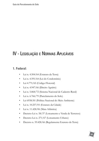 Guia do Parcelamento do Solo
65
IV - Legislação e Normas Aplicáveis
1. Federal:
•	 Lei n. 4.504/64 (Estatuto da Terra)
•	 Lei n. 4.591/64 (Lei do Condomínio)
•	 Lei 4.771/65 (Código Florestal)
•	 Lei n. 4.947/66 (Direito Agrário)
•	 Lei n. 5.868/72 (Sistema Nacional de Cadastro Rural)
•	 Lei n. 6.766/79 (Parcelamento do Solo)
•	 Lei 6938/81 (Política Nacional do Meio Ambiente)
•	 Lei n. 10.257/01 (Estatuto da Cidade)
•	 Lei n. 11.428/06 (Mata Atlântica)
•	 Decreto-Lei n. 58/37 (Loteamento e Venda de Terrenos)
•	 Decreto-Lei n. 271/67 (Loteamento Urbano)
•	 Decreto n. 59.428/66 (Regulamenta Estatuto da Terra)
 