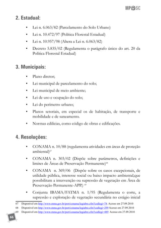 66
2. Estadual:
•	 Lei n. 6.063/82 (Parcelamento do Solo Urbano)
•	 Lei n. 10.472/97 (Política Florestal Estadual)
•	 Lei n. 10.957/98 (Altera a Lei n. 6.063/82)
•	 Decreto 5.835/02 (Regulamenta o parágrafo único do art. 20 da
Política Florestal Estadual)
3. Municipais:
•	 Plano diretor;
•	 Lei municipal de parcelamento do solo;
•	 Lei municipal de meio ambiente;
•	 Lei de uso e ocupação do solo;
•	 Lei do perímetro urbano;
•	 Planos setoriais, em especial os de habitação, de transporte e
mobilidade e de saneamento.
•	 Normas edilícias, como código de obras e edificações.
4. Resoluções:
•	 CONAMA n. 10/88 (regulamenta atividades em áreas de proteção
ambiental)67
•	 CONAMA n. 303/02 (Dispõe sobre parâmetros, definições e
limites de Áreas de Preservação Permanente)68
•	 CONAMA n. 369/06 (Dispõe sobre os casos excepcionais, de
utilidade pública, interesse social ou baixo impacto ambiental,que
possibilitam a intervenção ou supressão de vegetação em Área de
Preservação Permanente-APP.) 69
•	 Conjunta IBAMA/FATMA n. 1/95 (Regulamenta o corte, a
supressão e exploração de vegetação secundária no estágio inicial
67	 Disponível em http://www.mma.gov.br/port/conama/legiabre.cfm?codlegi=74. Acesso em 27.09.2010
68	 Disponível em http://www.mma.gov.br/port/conama/legiabre.cfm?codlegi=299 Acesso em 27.09.2010
69	 Disponível em http://www.mma.gov.br/port/conama/legiabre.cfm?codlegi=489 Acesso em 27.09.2010
 