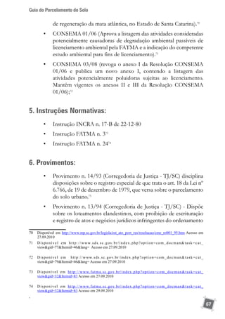 Guia do Parcelamento do Solo
67
de regeneração da mata atlântica, no Estado de Santa Catarina).70
•	 CONSEMA 01/06 (Aprova a listagem das atividades consideradas
potencialmente causadoras de degradação ambiental passíveis de
licenciamento ambiental pela FATMA e a indicação do competente
estudo ambiental para fins de licenciamento).71
•	 CONSEMA 03/08 (revoga o anexo I da Resolução CONSEMA
01/06 e publica um novo anexo I, contendo a listagem das
atividades potencialmente poluidoras sujeitas ao licenciamento.
Mantêm vigentes os anexos II e III da Resolução CONSEMA
01/06);72
5. Instruções Normativas:
•	 Instrução INCRA n. 17-B de 22-12-80
•	 Instrução FATMA n. 373
•	 Instrução FATMA n. 2474
6. Provimentos:
•	 Provimento n. 14/93 (Corregedoria de Justiça - TJ/SC) disciplina
disposições sobre o registro especial de que trata o art. 18 da Lei nº
6.766, de 19 de dezembro de 1979, que versa sobre o parcelamento
do solo urbano.75
•	 Provimento n. 13/94 (Corregedoria de Justiça - TJ/SC) - Dispõe
sobre os loteamentos clandestinos, com proibição de escrituração
e registro de atos e negócios jurídicos infringentes do ordenamento
70	 Disponível em http://www.mp.sc.gov.br/legisla/est_ato_port_res/resolucao/cme_re001_95.htm Acesso em
27.09.2010
71	 Disponível em http://www.sds.sc.gov.br/index.php?option=com_docmantask=cat_
viewgid=77Itemid=46lang= Acesso em 27.09.2010
72	 Disponível em http://www.sds.sc.gov.br/index.php?option=com_docmantask=cat_
viewgid=79Itemid=46lang= Acesso em 27.09.2010
73	 Disponível em http://www.fatma.sc.gov.br/index.php?option=com_docmantask=cat_
viewgid=32Itemid=83 Acesso em 27.09.2010
74	 Disponível em http://www.fatma.sc.gov.br/index.php?option=com_docmantask=cat_
viewgid=32Itemid=83 Acesso em 29.09.2010
,
 