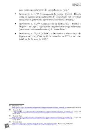 68
legal sobre o parcelamento do solo urbano ou rural.76
•	 Provimento n. 75/98 (Corregedoria de Justiça - TJ/SC) - Dispõe
sobre os registros de parcelamento do solo urbano nas serventias
extrajudiciais, garantindo a preservação do meio ambiente.77
•	 Provimento n. 37/99 (Corregedoria de Justiça/SC) - Institui o
Projeto “Lar Legal”, objetivando a regularização do parcelamento
(loteamento e desmembramento) do solo urbano.78
•	 Provimento n. 25/85 (MP/SC) – Determina a observância do
disposto na Lei n. 6.766, de 19 de dezembro de 1979, e na Lei n.
6.063, de 24 de maio de 1982.79
76	 Disponível em
	 http://tjsc5.tj.sc.gov.br/consultas/jurisprudencia/jsp/provimentoscirculares_avancada.jsp.Acesso em 27.09.2010
77	 Disponível em
	 http://tjsc5.tj.sc.gov.br/consultas/jurisprudencia/jsp/provimentoscirculares_avancada.jsp. Acesso em
27.10.2010
78	 Disponível em
	 http://tjsc5.tj.sc.gov.br/consultas/jurisprudencia/jsp/provimentoscirculares_avancada.jsp. Acesso em
27.10.2010
79	 Disponível em
	 http://www.mp.sc.gov.br/portal/site/portal/portal_lista.asp?campo=194 Acesso em 27.10.2010
 