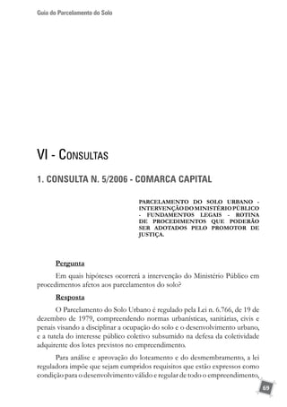 Guia do Parcelamento do Solo
69
VI - Consultas
1. CONSULTA N. 5/2006 - COMARCA CAPITAL
PARCELAMENTO DO SOLO URBANO -
INTERVENÇÃODOMINISTÉRIOPÚBLICO
- FUNDAMENTOS LEGAIS - ROTINA
DE PROCEDIMENTOS QUE PODERÃO
SER ADOTADOS PELO PROMOTOR DE
JUSTIÇA.
Pergunta
Em quais hipóteses ocorrerá a intervenção do Ministério Público em
procedimentos afetos aos parcelamentos do solo?
Resposta
O Parcelamento do Solo Urbano é regulado pela Lei n. 6.766, de 19 de
dezembro de 1979, compreendendo normas urbanísticas, sanitárias, civis e
penais visando a disciplinar a ocupação do solo e o desenvolvimento urbano,
e a tutela do interesse público coletivo subsumido na defesa da coletividade
adquirente dos lotes previstos no empreendimento.
Para análise e aprovação do loteamento e do desmembramento, a lei
reguladora impõe que sejam cumpridos requisitos que estão expressos como
condição para o desenvolvimento válido e regular de todo o empreendimento,
 