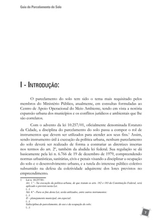 Guia do Parcelamento do Solo
7
I - Introdução:
O parcelamento do solo tem sido o tema mais requisitado pelos
membros do Ministério Público, atualmente, em consultas formuladas ao
Centro de Apoio Operacional do Meio Ambiente, tendo em vista a notória
expansão urbana dos municípios e os conflitos jurídicos e ambientais que lhe
são correlatos.
Com o advento da lei 10.257/01, oficialmente denominada Estatuto
da Cidade, a disciplina do parcelamento do solo passa a compor o rol de
instrumentos que devem ser utilizados para atender aos seus fins.1
Assim,
sendo instrumento útil à execução da política urbana, nenhum parcelamento
do solo deverá ser realizado de forma a contrariar as diretrizes insertas
nos termos do art. 2º, também da aludida lei federal. Sua regulação se dá
basicamente pela lei n. 6.766 de 19 de dezembro de 1979, compreendendo
normas urbanísticas, sanitárias, civis e penais visando a disciplinar a ocupação
do solo e o desenvolvimento urbano, e a tutela do interesse público coletivo
subsumido na defesa da coletividade adquirente dos lotes previstos no
empreendimento.
1	 Lei n. 10.257/01:
	 Art. 1.º - Na execução da política urbana, de que tratam os arts. 182 e 183 da Constituição Federal, será
aplicado o previsto nesta Lei.
	 (...)
	 Art. 4.º - Para os fins desta Lei, serão utilizados, entre outros instrumentos:
	 (...)
	 II – planejamento municipal, em especial:
	 (...)
	 b)disciplina do parcelamento, do uso e da ocupação do solo;
	 (...).
 