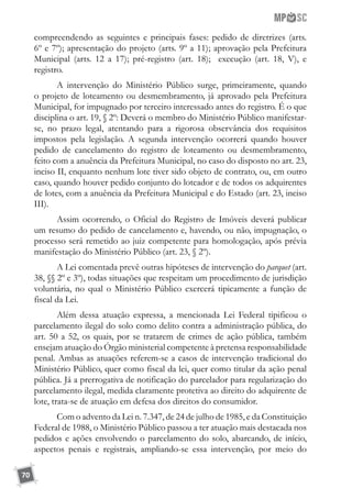 70
compreendendo as seguintes e principais fases: pedido de diretrizes (arts.
6º e 7º); apresentação do projeto (arts. 9º a 11); aprovação pela Prefeitura
Municipal (arts. 12 a 17); pré-registro (art. 18); execução (art. 18, V), e
registro.
A intervenção do Ministério Público surge, primeiramente, quando
o projeto de loteamento ou desmembramento, já aprovado pela Prefeitura
Municipal, for impugnado por terceiro interessado antes do registro. É o que
disciplina o art. 19, § 2º: Deverá o membro do Ministério Público manifestar-
se, no prazo legal, atentando para a rigorosa observância dos requisitos
impostos pela legislação. A segunda intervenção ocorrerá quando houver
pedido de cancelamento do registro de loteamento ou desmembramento,
feito com a anuência da Prefeitura Municipal, no caso do disposto no art. 23,
inciso II, enquanto nenhum lote tiver sido objeto de contrato, ou, em outro
caso, quando houver pedido conjunto do loteador e de todos os adquirentes
de lotes, com a anuência da Prefeitura Municipal e do Estado (art. 23, inciso
III).
Assim ocorrendo, o Oficial do Registro de Imóveis deverá publicar
um resumo do pedido de cancelamento e, havendo, ou não, impugnação, o
processo será remetido ao juiz competente para homologação, após prévia
manifestação do Ministério Público (art. 23, § 2º).
A Lei comentada prevê outras hipóteses de intervenção do parquet (art.
38, §§ 2º e 3º), todas situações que respeitam um procedimento de jurisdição
voluntária, no qual o Ministério Público exercerá tipicamente a função de
fiscal da Lei.
Além dessa atuação expressa, a mencionada Lei Federal tipificou o
parcelamento ilegal do solo como delito contra a administração pública, do
art. 50 a 52, os quais, por se tratarem de crimes de ação pública, também
ensejam atuação do Órgão ministerial competente à pretensa responsabilidade
penal. Ambas as atuações referem-se a casos de intervenção tradicional do
Ministério Público, quer como fiscal da lei, quer como titular da ação penal
pública. Já a prerrogativa de notificação do parcelador para regularização do
parcelamento ilegal, medida claramente protetiva ao direito do adquirente de
lote, trata-se de atuação em defesa dos direitos do consumidor.
Com o advento da Lei n. 7.347, de 24 de julho de 1985, e da Constituição
Federal de 1988, o Ministério Público passou a ter atuação mais destacada nos
pedidos e ações envolvendo o parcelamento do solo, abarcando, de início,
aspectos penais e registrais, ampliando-se essa intervenção, por meio do
 