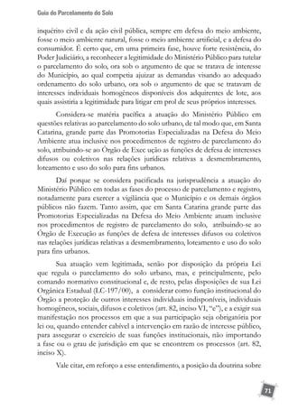 Guia do Parcelamento do Solo
71
inquérito civil e da ação civil pública, sempre em defesa do meio ambiente,
fosse o meio ambiente natural, fosse o meio ambiente artificial, e a defesa do
consumidor. É certo que, em uma primeira fase, houve forte resistência, do
Poder Judiciário, a reconhecer a legitimidade do Ministério Público para tutelar
o parcelamento do solo, ora sob o argumento de que se tratava de interesse
do Município, ao qual competia ajuizar as demandas visando ao adequado
ordenamento do solo urbano, ora sob o argumento de que se tratavam de
interesses individuais homogêneos disponíveis dos adquirentes de lote, aos
quais assistiria a legitimidade para litigar em prol de seus próprios interesses.
Considera-se matéria pacífica a atuação do Ministério Público em
questões relativas ao parcelamento do solo urbano, de tal modo que, em Santa
Catarina, grande parte das Promotorias Especializadas na Defesa do Meio
Ambiente atua inclusive nos procedimentos de registro de parcelamento do
solo, atribuindo-se ao Órgão de Exec ução as funções de defesa de interesses
difusos ou coletivos nas relações jurídicas relativas a desmembramento,
loteamento e uso do solo para fins urbanos.
Daí porque se considera pacificada na jurisprudência a atuação do
Ministério Público em todas as fases do processo de parcelamento e registro,
notadamente para exercer a vigilância que o Município e os demais órgãos
públicos não fazem. Tanto assim, que em Santa Catarina grande parte das
Promotorias Especializadas na Defesa do Meio Ambiente atuam inclusive
nos procedimentos de registro de parcelamento do solo, atribuindo-se ao
Órgão de Execução as funções de defesa de interesses difusos ou coletivos
nas relações jurídicas relativas a desmembramento, loteamento e uso do solo
para fins urbanos.
Sua atuação vem legitimada, senão por disposição da própria Lei
que regula o parcelamento do solo urbano, mas, e principalmente, pelo
comando normativo constitucional e, de resto, pelas disposições de sua Lei
Orgânica Estadual (LC-197/00), a considerar como função institucional do
Órgão a proteção de outros interesses individuais indisponíveis, individuais
homogêneos, sociais, difusos e coletivos (art. 82, inciso VI, “e”), e a exigir sua
manifestação nos processos em que a sua participação seja obrigatória por
lei ou, quando entender cabível a intervenção em razão de interesse público,
para assegurar o exercício de suas funções institucionais, não importando
a fase ou o grau de jurisdição em que se encontrem os processos (art. 82,
inciso X).
Vale citar, em reforço a esse entendimento, a posição da doutrina sobre
 