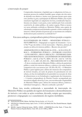 72
a intervenção do parquet:
Compreendeu claramente o legislador que os adquirentes de lotes, co-
mumente pessoas de condição humilde, quase sempre não têm meios
de defender seus direitos e, muitas vezes, ignoram mesmo quais sejam
estes. Justifica-se, pois, a participação do Ministério Público, não só pelo
tratamento legal dado aos adquirentes de lotes, considerados hipossu-
ficientes em relação à outra parte, como também pelo forte conteúdo
social da lei, de ordem pública e de caráter cogente. Pode-se mesmo
ver nessa atribuição conferida ao Ministério Público uma espécie de
substituição extraprocessual destinada a garantir a efetiva realização de
interesse e direito privados de pessoas que se encontram em condições
desfavoráveis para exercitá-los ou defendê-los.80
Em casos análogos, a jurisprudência pátria já firmou posição a respeito:
ILEGITIMIDADE DE PARTE – MINISTÉRIO PÚBLICO –
INOCORRÊNCIA – Impugnação ao registro de loteamento – Lei n.
6.766/79 que não define o rol de interessados – Hipótese, ademais, de
atuação na defesa do interesse público – Recurso não provido.81
ADMINISTRATIVO E PROCESSUAL CIVIL – AÇÃO CIVIL PÚ-
BLICA – PATRIMÔNIO PÚBLICO – INTERESSE COLETIVO
– LOTEAMENTO – REGULARIZAÇÃO – INTERESSES INDI-
VIDUAIS HOMOGÊNEOS – LEGITIMIDADE DO MINISTÉRIO
PÚBLICO – LEI N. 6.766/79, ARTS. 38 E 40 – LEI N. 7.347/85,
ART. 21 – C. F., ART. 129, III E IX – PRECEDENTES STF E STJ
– É dever constitucional do Ministério Público a defesa do patrimônio
público e social, dos interesses difusos e coletivos e de outras funções
compatíveis com a sua natureza (art. 129, III e IX, CF). – O Ministério
Público é parte legítima para a defesa dos interesses dos compradores
de imóveis loteados, em razão de projetos de parcelamento de solo
urbano, em face de inadimplência do parcelador na execução de obras
de infraestrutura ou na formalização e regularização dos loteamentos.
– A iterativa jurisprudência do Pretório Excelso acompanhada por
incontáveis julgados desta Eg. Corte, vem reconhecendo a legitimidade
do Ministério Público para a defesa dos interesses difusos, coletivos e
individuais homogêneos. – Recurso conhecido e provido.82
Posto isso, resulta evidenciada a necessidade de intervenção do
Ministério Público nos pedidos de registro de loteamento e desmembramento
de imóveis e em todas as ações correlatas, devendo, sempre que necessário,
promover a impugnação ou o cancelamento do registro imobiliário.
80	 PAZZAGLINI FILHO, Marino. São Paulo: Revista Justitia, vol. 114, p.141.
81	 SÃO PAULO. Tribunal de Justiça. Apel. Cível n. 213.023-2, de Marília. Rel. Des. Ricardo Brancato. Julgado
em 5-5-1994.
82	 BRASIL. Superior Tribunal de Justiça. RESP n. 108249 – (199600590150), de São Paulo, 2ª Turma. Rel.
Ministro Francisco Peçanha Martins. Fonte: DJU, de 22-5-2000, p. 00092.
 