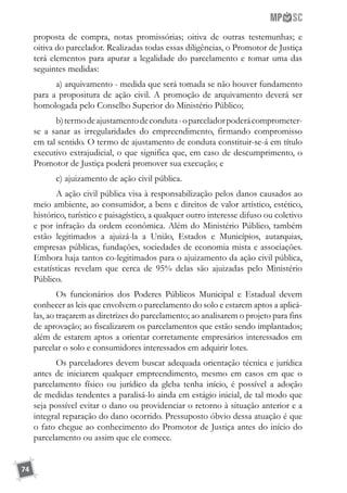 74
proposta de compra, notas promissórias; oitiva de outras testemunhas; e
oitiva do parcelador. Realizadas todas essas diligências, o Promotor de Justiça
terá elementos para apurar a legalidade do parcelamento e tomar uma das
seguintes medidas:
a) arquivamento - medida que será tomada se não houver fundamento
para a propositura de ação civil. A promoção de arquivamento deverá ser
homologada pelo Conselho Superior do Ministério Público;
b)termodeajustamentodeconduta-oparceladorpoderácomprometer-
se a sanar as irregularidades do empreendimento, firmando compromisso
em tal sentido. O termo de ajustamento de conduta constituir-se-á em título
executivo extrajudicial, o que significa que, em caso de descumprimento, o
Promotor de Justiça poderá promover sua execução; e
c) ajuizamento de ação civil pública.
A ação civil pública visa à responsabilização pelos danos causados ao
meio ambiente, ao consumidor, a bens e direitos de valor artístico, estético,
histórico, turístico e paisagístico, a qualquer outro interesse difuso ou coletivo
e por infração da ordem econômica. Além do Ministério Público, também
estão legitimados a ajuizá-la a União, Estados e Municípios, autarquias,
empresas públicas, fundações, sociedades de economia mista e associações.
Embora haja tantos co-legitimados para o ajuizamento da ação civil pública,
estatísticas revelam que cerca de 95% delas são ajuizadas pelo Ministério
Público.
Os funcionários dos Poderes Públicos Municipal e Estadual devem
conhecer as leis que envolvem o parcelamento do solo e estarem aptos a aplicá-
las, ao traçarem as diretrizes do parcelamento; ao analisarem o projeto para fins
de aprovação; ao fiscalizarem os parcelamentos que estão sendo implantados;
além de estarem aptos a orientar corretamente empresários interessados em
parcelar o solo e consumidores interessados em adquirir lotes.
Os parceladores devem buscar adequada orientação técnica e jurídica
antes de iniciarem qualquer empreendimento, mesmo em casos em que o
parcelamento físico ou jurídico da gleba tenha início, é possível a adoção
de medidas tendentes a paralisá-lo ainda em estágio inicial, de tal modo que
seja possível evitar o dano ou providenciar o retorno à situação anterior e a
integral reparação do dano ocorrido. Pressuposto óbvio dessa atuação é que
o fato chegue ao conhecimento do Promotor de Justiça antes do início do
parcelamento ou assim que ele comece.
 