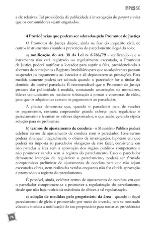 76
a ele relativas. Tal providência dá publicidade à investigação do parquet e evita
que os consumidores sejam enganados.
4 Providências que podem ser adotadas pelo Promotor de Justiça
O Promotor de Justiça dispõe, ainda na fase do inquérito civil, de
outros instrumentos visando à prevenção do parcelamento ilegal do solo:
a) notificação do art. 38 da Lei n. 6.766/79 - verificando que o
loteamento não está registrado ou regularmente executado, o Promotor
de Justiça poderá notificar o loteador para suprir a falta, providenciando a
abertura de conta junto a Registro Imobiliário para que os adquirentes possam
suspender os pagamentos ao loteador e ali depositarem as prestações. Esta
medida somente poderá ser adotada quando o parcelador for o titular do
domínio do imóvel parcelado. É recomendável que o Promotor de Justiça
procure dar publicidade à medida, contatando associações de moradores,
líderes comunitários ou mediante solicitação a jornais e emissoras de rádio,
para que os adquirentes cessem os pagamentos ao parcelador.
A prática demonstra que, quando o parcelador para de receber
os pagamentos, costuma empreender grande esforço para regularizar o
parcelamento e levantar os valores depositados, o que acaba gerando rápida
solução para os problemas.
b) termos de ajustamento de conduta - o Ministério Público poderá
celebrar termo de ajustamento de conduta com o parcelador. Esse termo
poderá abranger integralmente o objeto da investigação, hipótese em que
poderá ser imposta ao parcelador obrigação de não fazer, consistente em
não parcelar a área sem a aprovação dos órgãos públicos competentes e
não promover vendas sem o registro do parcelamento. Caso o parcelador
demonstre intenção de regularizar o parcelamento, poderá ser firmado
compromisso preliminar de ajustamento de conduta para que não sejam
executadas obras, nem realizadas vendas enquanto não for obtida aprovação
e promovido o registro do parcelamento.
É possível, ainda, celebrar termo de ajustamento de conduta em que
o parcelador compromete-se a promover a regularização do parcelamento,
desde que não haja notícia da existência de óbices a tal regularização.
c) adoção de medidas pelo proprietário da área - quando o ilegal
parcelamento de gleba é promovido por meio de invasão, tem se mostrado
eficiente medida a notificação do seu proprietário para tomar as providências
 