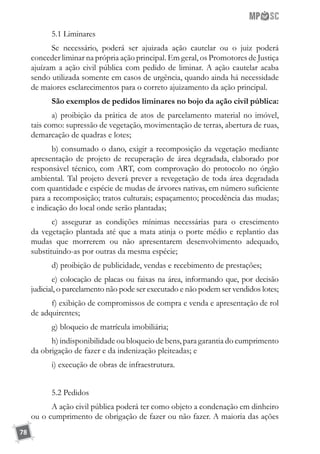 78
5.1 Liminares
Se necessário, poderá ser ajuizada ação cautelar ou o juiz poderá
conceder liminar na própria ação principal. Em geral, os Promotores de Justiça
ajuízam a ação civil pública com pedido de liminar. A ação cautelar acaba
sendo utilizada somente em casos de urgência, quando ainda há necessidade
de maiores esclarecimentos para o correto ajuizamento da ação principal.
São exemplos de pedidos liminares no bojo da ação civil pública:
a) proibição da prática de atos de parcelamento material no imóvel,
tais como: supressão de vegetação, movimentação de terras, abertura de ruas,
demarcação de quadras e lotes;
b) consumado o dano, exigir a recomposição da vegetação mediante
apresentação de projeto de recuperação de área degradada, elaborado por
responsável técnico, com ART, com comprovação do protocolo no órgão
ambiental. Tal projeto deverá prever a revegetação de toda área degradada
com quantidade e espécie de mudas de árvores nativas, em número suficiente
para a recomposição; tratos culturais; espaçamento; procedência das mudas;
e indicação do local onde serão plantadas;
c) assegurar as condições mínimas necessárias para o crescimento
da vegetação plantada até que a mata atinja o porte médio e replantio das
mudas que morrerem ou não apresentarem desenvolvimento adequado,
substituindo-as por outras da mesma espécie;
d) proibição de publicidade, vendas e recebimento de prestações;
e) colocação de placas ou faixas na área, informando que, por decisão
judicial, o parcelamento não pode ser executado e não podem ser vendidos lotes;
f) exibição de compromissos de compra e venda e apresentação de rol
de adquirentes;
g) bloqueio de matrícula imobiliária;
h) indisponibilidade ou bloqueio de bens, para garantia do cumprimento
da obrigação de fazer e da indenização pleiteadas; e
i) execução de obras de infraestrutura.
5.2 Pedidos
A ação civil pública poderá ter como objeto a condenação em dinheiro
ou o cumprimento de obrigação de fazer ou não fazer. A maioria das ações
 