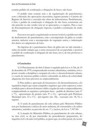 Guia do Parcelamento do Solo
79
contém pedidos de condenação a obrigações de fazer e não fazer.
O pedido mais comum será o de regularização do parcelamento,
com a obtenção das aprovações necessárias, registro perante o Cartório do
Registro de Imóveis e execução das obras de infraestrutura. Paralelamente,
é feito o pedido de condenação à obrigação de não fazer, consistente em
não parcelar ou não vender sem ter as aprovações e o registro. Para o caso
de descumprimento da obrigação imposta, é pedida a cominação de multa
diária.
Em casos nos quais a regularização se mostre inviável, o pedido tem sido
de desfazimento do parcelamento, com a recomposição da gleba ao estado
anterior, inclusive com a recomposição da vegetação nativa, e indenização
dos danos aos adquirentes de lotes.
Na hipótese de o parcelamento físico da gleba não ter sido iniciado e
sobre ela incidir vedação que a torne insuscetível de ser parcelada, é possível
o pedido de condenação à obrigação de não fazer, isto é, de não promover o
parcelamento.
6 Conclusões
1) O Parcelamento do Solo Urbano é regulado pela Lei n. 6.766, de 19
de dezembro de 1979, compreendendo normas urbanísticas, sanitárias, civis e
penais visando a disciplinar a ocupação do solo e o desenvolvimento urbano,
e a tutela do interesse público coletivo subsumido na defesa da coletividade
adquirente dos lotes previstos no empreendimento.
2) Para análise e aprovação do loteamento e do desmembramento, a lei
reguladora impõe que sejam cumpridos requisitos que estão expressos, como
condição para o desenvolvimento válido e regular de todo o empreendimento,
compreendendo as seguintes e principais fases: - pedido de diretrizes (arts. 6º
e 7º); - apresentação do projeto (arts. 9º a 11); - aprovação pela Prefeitura
Municipal (arts. 12 a 17); - pré-registro (art. 18); - execução (art. 18, V); e
registro.
3) A tutela do parcelamento do solo urbano pelo Ministério Público
tem por fundamento a defesa do meio ambiente, do consumidor e da ordem
urbanística, incluídos na previsão do art. 1º, e incisos, da Lei n. 7.347/85.
4) A atuação do Ministério Público, no parcelamento do solo urbano,
na área cível, se dá por intermédio do procedimento preparatório, do
inquérito civil e da ação civil pública, ao passo que, na esfera penal, ela ocorre
 