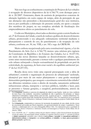 8
Não nos foge ao conhecimento a tramitação de Projetos de Lei voltados
à revogação de diversos dispositivos da lei 6.766/79, com destaque para o
de n. 20/2007. Entretanto, diante da ausência de perspectivas concretas de
alteração legislativa em curto espaço de tempo, além da percepção de que
tais alterações não pretendem a descaracterização geral dos seus institutos,
tem-se por justificada a elaboração do presente estudo, em apoio a atuação
dos membros do parquet, na sua complexa atividade de fiscalização dos
empreendimentos afetos ao parcelamento do solo.
Coube aos Municípios, observadas as diretrizes gerais a serem fixadas no
art. 2º do Estatuto da Cidade, a tarefa de realizar a política de desenvolvimento
urbano, promovendo o seu adequado ordenamento territorial mediante o
planejamento e controle do uso, do parcelamento e da ocupação do solo
urbano, conforme art. 30, inc. VIII, e art. 182 e segs. da CRFB/88.
Muito embora recepcionada pela carta constitucional vigente, a Lei do
Parcelamento do Solo (Lei n. 6.766/79) merece uma releitura pós-vigência
da Constituição da República e do Estatuto das Cidades, Lei n. 10.257/01,
em razão das novas diretrizes lançadas ao desenvolvimento urbano, que,
como antes mencionado, passam a nortear todo e qualquer parcelamento do
solo urbano reforçando a função socioambiental da propriedade em prol da
coletividade, da segurança, do bem-estar social e do equilíbrio ambiental (art.
1º da Lei 10.257/01).
Resulta dessa nova visão uma especial preocupação com a idéia de
urbanismo2
, controle e organização do processo de urbanização3
acelerado,
alcançável por meio de um maior planejamento e uma gestão municipal
democrática participativa, que assegure o crescimento sustentável das cidades4
nas diferentes temáticas como o direito de moradia, saneamento ambiental,
infraestrutura urbana, transporte e serviços públicos, trabalho e lazer, para
as presentes e futuras gerações, e exeqüível, preferencialmente, através da
2	 Por Urbanismo, entenda-se o processo de adaptação da cidade às suas funções tendo em vista a melhoria
do meio físico e das condições necessárias à qualidade de vida: é qualitativo. Em princípio, os “planos
urbanísticos”contemplam o espaço urbano como um todo, ao passo em que os “ projetos urbanísticos” fo-
calizam parte ou partes desse todo, fazendo-lhe um recorte (Milaré, Édis, Um ordenamento para a qualidade
de vida urbana, Direito Urbanístico e Ambiental. Estudos em homenagem ao professor Toshio Mukai. Rio de
Janeiro. 2008).
3	 Por Urbanização, compreenda-se o processo de incremento da população de uma cidade, devido a taxas
de crescimento provocadas por fluxos migratório, em geral provenientes do campo: é quantitativo. Nesse
contexto, a urbanização tem a ver com a demografia (Milaré, Édis, Um ordenamento para a qualidade de
vida urbana, Direito Urbanístico e Ambiental. Estudos em homenagem ao Professor Toshio Mukai. Rio de
Janeiro. 2008).
4	 Lei n. 10.257/01: Art. 2.º - A política urbana tem por objetivo ordenar o pleno desenvolvimento das funções
sociais da cidade e da propriedade urbana, mediante as seguintes diretrizes gerais: I - garantia do direito
a cidades sustentáveis, entendido como o direito à terra urbana, à moradia, ao saneamento ambiental, à
infraestrutura urbana, ao transporte e aos serviços públicos, ao trabalho e ao lazer, para as presentes e
futuras gerações; (grifou-se).
 