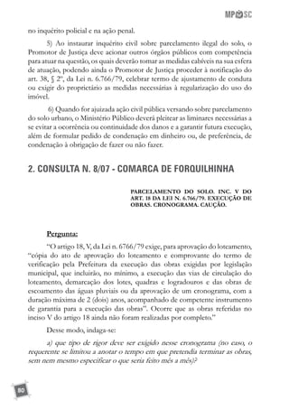 80
no inquérito policial e na ação penal.
5) Ao instaurar inquérito civil sobre parcelamento ilegal do solo, o
Promotor de Justiça deve acionar outros órgãos públicos com competência
para atuar na questão, os quais deverão tomar as medidas cabíveis na sua esfera
de atuação, podendo ainda o Promotor de Justiça proceder à notificação do
art. 38, § 2º, da Lei n. 6.766/79, celebrar termo de ajustamento de conduta
ou exigir do proprietário as medidas necessárias à regularização do uso do
imóvel.
6) Quando for ajuizada ação civil pública versando sobre parcelamento
do solo urbano, o Ministério Público deverá pleitear as liminares necessárias a
se evitar a ocorrência ou continuidade dos danos e a garantir futura execução,
além de formular pedido de condenação em dinheiro ou, de preferência, de
condenação à obrigação de fazer ou não fazer.
2. CONSULTA N. 8/07 - COMARCA DE FORQUILHINHA
PARCELAMENTO DO SOLO. INC. V DO
ART. 18 DA LEI N. 6.766/79. EXECUÇÃO DE
OBRAS. CRONOGRAMA. CAUÇÃO.
Pergunta:
“O artigo 18, V, da Lei n. 6766/79 exige, para aprovação do loteamento,
“cópia do ato de aprovação do loteamento e comprovante do termo de
verificação pela Prefeitura da execução das obras exigidas por legislação
municipal, que incluirão, no mínimo, a execução das vias de circulação do
loteamento, demarcação dos lotes, quadras e logradouros e das obras de
escoamento das águas pluviais ou da aprovação de um cronograma, com a
duração máxima de 2 (dois) anos, acompanhado de competente instrumento
de garantia para a execução das obras”. Ocorre que as obras referidas no
inciso V do artigo 18 ainda não foram realizadas por completo.”
Desse modo, indaga-se:
a) que tipo de rigor deve ser exigido nesse cronograma (no caso, o
requerente se limitou a anotar o tempo em que pretendia terminar as obras,
sem nem mesmo especificar o que seria feito mês a mês)?
 