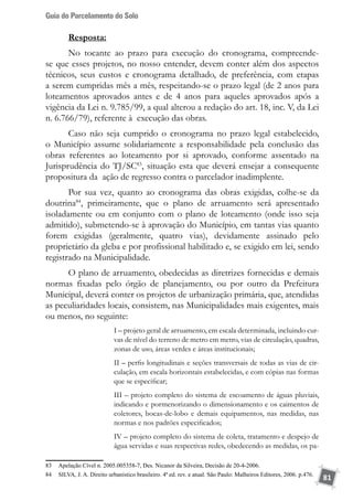 Guia do Parcelamento do Solo
81
Resposta:
No tocante ao prazo para execução do cronograma, compreende-
se que esses projetos, no nosso entender, devem conter além dos aspectos
técnicos, seus custos e cronograma detalhado, de preferência, com etapas
a serem cumpridas mês a mês, respeitando-se o prazo legal (de 2 anos para
loteamentos aprovados antes e de 4 anos para aqueles aprovados após a
vigência da Lei n. 9.785/99, a qual alterou a redação do art. 18, inc. V, da Lei
n. 6.766/79), referente à execução das obras.
Caso não seja cumprido o cronograma no prazo legal estabelecido,
o Município assume solidariamente a responsabilidade pela conclusão das
obras referentes ao loteamento por si aprovado, conforme assentado na
Jurisprudência do TJ/SC83
, situação esta que deverá ensejar a consequente
propositura da ação de regresso contra o parcelador inadimplente.
Por sua vez, quanto ao cronograma das obras exigidas, colhe-se da
doutrina84
, primeiramente, que o plano de arruamento será apresentado
isoladamente ou em conjunto com o plano de loteamento (onde isso seja
admitido), submetendo-se à aprovação do Município, em tantas vias quanto
forem exigidas (geralmente, quatro vias), devidamente assinado pelo
proprietário da gleba e por profissional habilitado e, se exigido em lei, sendo
registrado na Municipalidade.
O plano de arruamento, obedecidas as diretrizes fornecidas e demais
normas fixadas pelo órgão de planejamento, ou por outro da Prefeitura
Municipal, deverá conter os projetos de urbanização primária, que, atendidas
as peculiaridades locais, consistem, nas Municipalidades mais exigentes, mais
ou menos, no seguinte:
I – projeto geral de arruamento, em escala determinada, incluindo cur-
vas de nível do terreno de metro em metro, vias de circulação, quadras,
zonas de uso, áreas verdes e áreas institucionais;
II – perfis longitudinais e seções transversais de todas as vias de cir-
culação, em escala horizontais estabelecidas, e com cópias nas formas
que se especificar;
III – projeto completo do sistema de escoamento de águas pluviais,
indicando e pormenorizando o dimensionamento e os caimentos de
coletores, bocas-de-lobo e demais equipamentos, nas medidas, nas
normas e nos padrões especificados;
IV – projeto completo do sistema de coleta, tratamento e despejo de
água servidas e suas respectivas redes, obedecendo as medidas, os pa-
83	 Apelação Cível n. 2005.005358-7, Des. Nicanor da Silveira, Decisão de 20-4-2006.
84	 SILVA, J. A. Direito urbanístico brasileiro. 4ª ed. rev. e atual. São Paulo: Malheiros Editores, 2006. p.476.
 