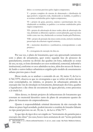 82
drões e as normas previstos pelos órgãos competentes;
V – projeto completo do sistema de alimentação e distribuição de
água potável e respectiva rede, obedecendo as medidas, os padrões e
as normas estabelecidas pelos órgãos competentes;
VI – projeto de guias, passeios, sarjetas e pavimentação das vias,
obedecendo as medidas, os padrões e as normas estabelecidos pelos
órgãos competentes;
VII – projeto de arborização de áreas verdes, além de arborização das
vias, definindo as diferentes espécies a serem plantadas, quer nas áreas
verdes como nas vias, obedecendo as normas fixadas pela Prefeitura;
VIII – projeto de proteção das áreas contra erosão, inclusive mediante
preservação da cobertura vegetal existente;
IX – memoriais descritivos e justificativos, correspondentes a cada
projeto; e
X – cronograma de execução da obra etc.
Por sua vez, o plano de loteamento, quer seja apresentado juntamente
com o plano de arruamento, quer como segunda fase do processo de
parcelamento, consiste na divisão das quadras em lotes, indicando as zonas
de uso, ou seja, os lotes destinados aos usos residencial, comercial, industrial e
institucional, conforme os usos admitidos na área, além dos recuos de frente e
de fundo e outros índices urbanísticos exigidos pelo modelo de assentamento
urbano previsto para o local.
Desse modo, ao se analisar o conteúdo do art. 18, inciso V, da Lei n.
6.766/1979, observa-se que no cronograma a que se refere tal inciso devem
estar contemplados, no mínimo, os projetos de urbanização primária de
execução das vias de circulação no loteamento, demarcação dos lotes, quadras
e logradouros e das obras de escoamento de águas pluviais, como preconiza
a já citada Lei.
Além desses, os demais projetos de infraestrutura do loteamento que
constam no memorial descritivo tanto do plano de arruamento quanto do
plano de loteamento do empreendimento.
Quanto à responsabilidade criminal decorrente da não execução das
obras no prazo legal acordado, poderá incorrer a conduta do loteador faltante
no tipo penal previsto no art. 50, inc. I, da Lei n. 6766/79 85
.
b) que tipo de rigor deve ser exigido no “instrumento de garantia para a
execução das obras” (no caso, houve mera assinatura de um “termo particular
85	 MACHADO, P. A. L. Direito ambiental brasileiro. 13. ed. rev., atual. e ampl.. São Paulo: Malheiros Editores,
2005. 1092p.
 