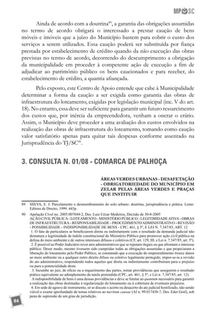 84
Ainda de acordo com a doutrina89
, a garantia das obrigações assumidas
no termo de acordo obrigará o interessado a prestar caução de bens
móveis e imóveis que a juízo do Município bastem para cobrir o custo dos
serviços a serem utilizados. Essa caução poderá ser substituída por fiança
prestada por estabelecimento de crédito quando da não execução das obras
previstas no termo de acordo, decorrendo do descumprimento a obrigação
da municipalidade em proceder à competente ação de execução a fim de
adjudicar ao patrimônio público os bens caucionados e para receber, do
estabelecimento de crédito, a quantia afiançada.
Pelo exposto, este Centro de Apoio entende que cabe à Municipalidade
determinar a forma da caução a ser exigida como garantia das obras de
infraestrutura do loteamento, exigidas por legislação municipal (inc. V do art.
18). No entanto, essa deve ser suficiente para garantir um futuro ressarcimento
dos custos que, por inércia da empreendedora, venham a onerar o erário.
Assim, o Município deve proceder a uma avaliação dos custos envolvidos na
realização das obras de infraestrutura do loteamento, tomando como caução
valor satisfatório apenas para quitar tais despesas conforme assentado na
Jurisprudência do TJ/SC90
.
3. CONSULTA N. 01/08 - COMARCA DE PALHOÇA
ÁREAS VERDES URBANAS - DESAFETAÇÃO
- OBRIGATORIEDADE DO MUNICÍPIO EM
ZELAR PELAS ÁREAS VERDES E PRAÇAS
QUE INSTITUIR
89	 SIILVA, E. J. Parcelamento e desmembramento do solo urbano: doutrina, jurisprudência e prática. Leme:
Editora de Direito, 1999. 443p.
90	 Apelação Cível no. 2005.007044-2, Des. Luiz Cézar Medeiros, Decisão de 30-8-2005
	 AÇÃO CIVILPÚBLICA- LOTEAMENTO - MINISTÉRIO PÚBLICO - LEGITIMIDADEATIVA- OBRAS
DE INFRAESTRUTURA- RESPONSABILIDADE - PROCEDIMENTOADMINISTRATIVO - REVISÃO
- POSSIBILIDADE - INDISPONIBILIDADE DE BENS - CPC, 461, § 5º, E LEI N. 7.347/85, ART. 12
	 1. O fato de particulares se beneficiarem direta ou indiretamente com o resultado da demanda judicial não
desnatura a legitimidade de índole constitucional do Ministério Público para promover ação civil pública na
defesa do meio ambiente e de outros interesses difusos e coletivos (CF, art. 129, III, e Lei n. 7.347/85, art. 5º).
	  2. É possível ao Poder Judiciário rever atos administrativos que se reputam ilegais ou que afrontam o interesse
público. Desse modo, mesmo tivessem sido cumpridas todas as obrigações assumidas e que propiciaram a
liberação do loteamento pelo Poder Público, se constatado que a execução do empreendimento trouxe danos
ao meio ambiente ou a qualquer outro direito difuso ou coletivo legalmente protegido, impor-se-ia a revisão
do ato administrativo, respondendo todos aqueles que direta ou indiretamente contribuíram para o prejuízo
ou para a potencialidade deste.
	  3. Incumbe ao juiz, de ofício ou a requerimento das partes, tomar providências que assegurem o resultado
prático equivalente ao adimplemento da tutela pretendida (CPC, art. 461, § 5º, e Lei n. 7.347/85, art. 12).
	   Aindisponibilidade de bens é uma dessas providências e deve se limitar ao quantum necessário para garantir
a realização das obras destinadas à regularização do loteamento ou à cobertura de eventuais prejuízos.
	  4. Em sede de agravo de instrumento, só se discute o acerto ou desacerto do ato judicial hostilizado, não sendo
viável o exame aprofundado de temas relativos ao meritum causae (AI n. 99.017438-7, Des. Eder Graf), sob
pena de supressão de um grau de jurisdição.
 