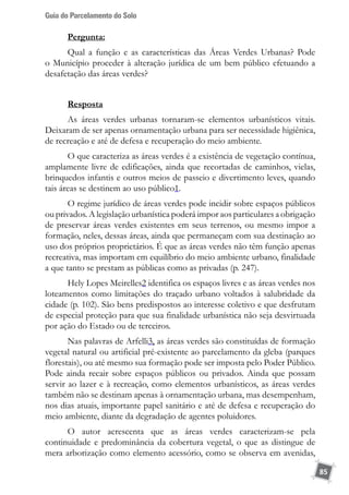 Guia do Parcelamento do Solo
85
Pergunta:
Qual a função e as características das Áreas Verdes Urbanas? Pode
o Município proceder à alteração jurídica de um bem público efetuando a
desafetação das áreas verdes?
Resposta
As áreas verdes urbanas tornaram-se elementos urbanísticos vitais.
Deixaram de ser apenas ornamentação urbana para ser necessidade higiênica,
de recreação e até de defesa e recuperação do meio ambiente.
O que caracteriza as áreas verdes é a existência de vegetação contínua,
amplamente livre de edificações, ainda que recortadas de caminhos, vielas,
brinquedos infantis e outros meios de passeio e divertimento leves, quando
tais áreas se destinem ao uso público1.
O regime jurídico de áreas verdes pode incidir sobre espaços públicos
ou privados. A legislação urbanística poderá impor aos particulares a obrigação
de preservar áreas verdes existentes em seus terrenos, ou mesmo impor a
formação, neles, dessas áreas, ainda que permaneçam com sua destinação ao
uso dos próprios proprietários. É que as áreas verdes não têm função apenas
recreativa, mas importam em equilíbrio do meio ambiente urbano, finalidade
a que tanto se prestam as públicas como as privadas (p. 247).
Hely Lopes Meirelles2 identifica os espaços livres e as áreas verdes nos
loteamentos como limitações do traçado urbano voltados à salubridade da
cidade (p. 102). São bens predispostos ao interesse coletivo e que desfrutam
de especial proteção para que sua finalidade urbanística não seja desvirtuada
por ação do Estado ou de terceiros.
Nas palavras de Arfelli3, as áreas verdes são constituídas de formação
vegetal natural ou artificial pré-existente ao parcelamento da gleba (parques
florestais), ou até mesmo sua formação pode ser imposta pelo Poder Público.
Pode ainda recair sobre espaços públicos ou privados. Ainda que possam
servir ao lazer e à recreação, como elementos urbanísticos, as áreas verdes
também não se destinam apenas à ornamentação urbana, mas desempenham,
nos dias atuais, importante papel sanitário e até de defesa e recuperação do
meio ambiente, diante da degradação de agentes poluidores.
O autor acrescenta que as áreas verdes caracterizam-se pela
continuidade e predominância da cobertura vegetal, o que as distingue de
mera arborização como elemento acessório, como se observa em avenidas,
 