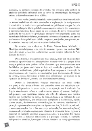 86
alamedas, ou canteiros centrais de avenidas, não obstante esta também se
preste ao equilíbrio ambiental, além de servir de ornamentação da paisagem
urbana e de sombreamento à via pública.
Asáreasverdes(recreio),inserindo-senoconceitodeáreasinstitucionais,
ou como modalidade de áreas destinadas à implantação de equipamentos
comunitários,ouaindacomoespaçoslivresdeusopúblico,devem,porforçade
lei, ser exigidas pela Municipalidade como requisito mínimo dos loteamentos
e desmembramentos. Essas áreas de uso comum do povo proporcionam
qualidade de vida não só à população emergente do loteamento como aos
moradores de bairros vizinhos, mormente a comunidade carente, que pratica
seu lazer nas áreas públicas da cidade, nas praças, nos jardins, nos parques, em
áreas verdes e outros equipamentos comunitários afins.
De acordo com a doutrina de Paulo Afonso Leme Machado, o
Município está obrigado a zelar pelas áreas verdes e praças que instituir. Não
pode desvirtuar as funções fundamentais desses espaços públicos de “uso
comum do povo”.
Dessa forma, o Município não pode alienar, doar, dar em comodato,
emprestar a particulares ou a entes públicos as áreas verdes e as praças. Esses
espaços públicos não podem sofrer alterações que descaracterizem suas
finalidades precípuas, que visam ao lazer e à saúde da população. Assim,
contrariam as finalidades públicas primárias desses espaços a construção de
estacionamentos de veículos, as autorizações para implantação de bancas
de jornais, cabinas telefônicas e bares, ou a autorização de painéis ou de
“parques de diversões”, mesmo que em caráter temporário4.
Dentre as importantes funções ambientais das áreas verdes,
em geral, e das matas urbanas em particular, estas em associação com
aquelas indispensáveis à preservação, à recuperação ou à melhoria dos
frágeis ecossistemas urbanos, evidenciam-se como: a) recurso biológico
indispensável aos equilíbrios naturais do solo, do subsolo, dos montes,
morros, das montanhas ou serras, da flora, da fauna e de milhares de seres
inferiores organizados, em associações complexas e harmônicas, agindo
contra erosão, deslizamentos, desertificações; b) elemento fundamental à
proteção e preservação do regime das águas e dos lençóis freáticos, evitando
o assoreamento dos rios e das nascentes, as inundações, contaminações; c)
elemento de produção considerado relevante à economia local, regional e
nacional; d) elemento essencial à regeneração do ar e à redução dos ruídos,
agindo contra a poluição atmosférica e a poluição sonora; e) elemento
indispensável à estética, à paisagem (urbana, periférica ou rural) agindo contra
 