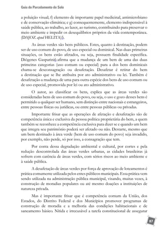 Guia do Parcelamento do Solo
87
a poluição visual; f) elemento de importante papel medicinal, antimicrobiano
e de conservação climática; e g) consequentemente, elemento indispensável à
saúde pública, ao trabalho, ao lazer, ao turismo, contribuindo para preservar o
meio ambiente e impedir os desequilíbrios próprios da vida contemporânea.
(DAJOZ apud HELITA)5.
As áreas verdes são bens públicos. Estes, quanto à destinação, podem
ser de uso comum do povo, de uso especial ou dominical. Nas duas primeiras
situações, os bens estão afetados, ou seja, possuem finalidade específica.
Diógenes Gasparini6 afirma que a mudança de um bem de uma das duas
primeiras categorias (uso comum ou especial) para a dos bens dominicais
chama-se desconsagração ou desafetação. Desafetar é retirar do bem
a destinação que se lhe atribuíra por ato administrativo ou lei. Também é
desafetação a mudança de uma para outra espécie dos bens de uso comum ou
de uso especial, promovida por lei ou ato administrativo.
O autor, ao classificar os bens, explica que as áreas verdes são
consideradas bens de uso comum do povo, ou seja, o uso e gozo desses bens é
permitido a qualquer ser humano, sem distinção entre nacionais e estrangeiros,
entre pessoas físicas ou jurídicas, ou entre pessoas públicas ou privadas.
Importante frisar que as operações de afetação e desafetação são de
competência única e exclusiva da pessoa política proprietária do bem, a quem
também se reconhece a competência exclusiva para dizer se e quando um bem
que integra seu patrimônio poderá ser afetado ou não. Destarte, mesmo que
um bem destinado à área verde (bem de uso comum do povo) seja invadido,
por exemplo, não perde, só por isso, a consagração que tem.
Por conta dessa degradação ambiental e cultural, por cortes e pela
redução descontrolada das áreas verdes urbanas, as cidades brasileiras já
sofrem com carência de áreas verdes, com sérios riscos ao meio ambiente e
à saúde pública.
A desafetação de áreas verdes por força de aprovação de loteamentos é
prática comumente utilizada pelos entes públicos municipais. Essa prática vem
sendo utilizada na administração pública municipal, visando, muitas vezes, à
construção de moradias populares ou até mesmo doações a instituições de
natureza privada.
Mas é importante frisar que é competência comum da União, dos
Estados, do Distrito Federal e dos Municípios promover programas de
construção de moradia e a melhoria das condições habitacionais e de
saneamento básico. Nítida e irrecusável a tarefa constitucional de assegurar
 
