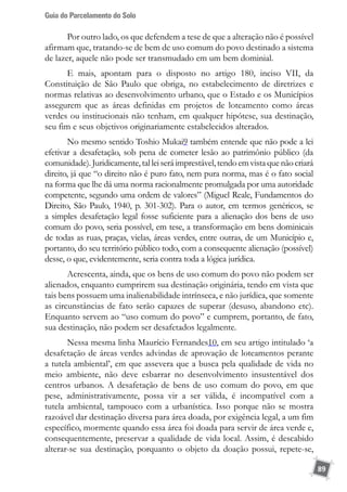 Guia do Parcelamento do Solo
89
Por outro lado, os que defendem a tese de que a alteração não é possível
afirmam que, tratando-se de bem de uso comum do povo destinado a sistema
de lazer, aquele não pode ser transmudado em um bem dominial.
E mais, apontam para o disposto no artigo 180, inciso VII, da
Constituição de São Paulo que obriga, no estabelecimento de diretrizes e
normas relativas ao desenvolvimento urbano, que o Estado e os Municípios
assegurem que as áreas definidas em projetos de loteamento como áreas
verdes ou institucionais não tenham, em qualquer hipótese, sua destinação,
seu fim e seus objetivos originariamente estabelecidos alterados.
No mesmo sentido Toshio Mukai9 também entende que não pode a lei
efetivar a desafetação, sob pena de cometer lesão ao patrimônio público (da
comunidade).Juridicamente,talleiseráimprestável,tendoemvistaquenãocriará
direito, já que “o direito não é puro fato, nem pura norma, mas é o fato social
na forma que lhe dá uma norma racionalmente promulgada por uma autoridade
competente, segundo uma ordem de valores” (Miguel Reale, Fundamentos do
Direito, São Paulo, 1940, p. 301-302). Para o autor, em termos genéricos, se
a simples desafetação legal fosse suficiente para a alienação dos bens de uso
comum do povo, seria possível, em tese, a transformação em bens dominicais
de todas as ruas, praças, vielas, áreas verdes, entre outras, de um Município e,
portanto, do seu território público todo, com a consequente alienação (possível)
desse, o que, evidentemente, seria contra toda a lógica jurídica.
Acrescenta, ainda, que os bens de uso comum do povo não podem ser
alienados, enquanto cumprirem sua destinação originária, tendo em vista que
tais bens possuem uma inalienabilidade intrínseca, e não jurídica, que somente
as circunstâncias de fato serão capazes de superar (desuso, abandono etc).
Enquanto servem ao “uso comum do povo” e cumprem, portanto, de fato,
sua destinação, não podem ser desafetados legalmente.
Nessa mesma linha Maurício Fernandes10, em seu artigo intitulado ‘a
desafetação de áreas verdes advindas de aprovação de loteamentos perante
a tutela ambiental’, em que assevera que a busca pela qualidade de vida no
meio ambiente, não deve esbarrar no desenvolvimento insustentável dos
centros urbanos. A desafetação de bens de uso comum do povo, em que
pese, administrativamente, possa vir a ser válida, é incompatível com a
tutela ambiental, tampouco com a urbanística. Isso porque não se mostra
razoável dar destinação diversa para área doada, por exigência legal, a um fim
específico, mormente quando essa área foi doada para servir de área verde e,
consequentemente, preservar a qualidade de vida local. Assim, é descabido
alterar-se sua destinação, porquanto o objeto da doação possui, repete-se,
 