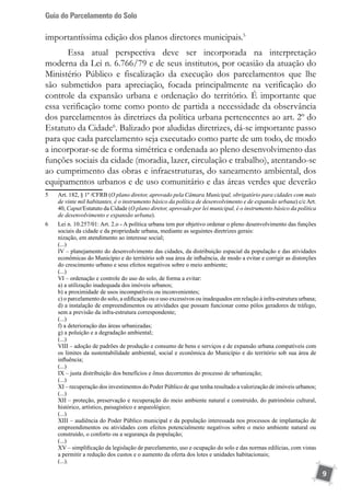 Guia do Parcelamento do Solo
9
importantíssima edição dos planos diretores municipais.5
Essa atual perspectiva deve ser incorporada na interpretação
moderna da Lei n. 6.766/79 e de seus institutos, por ocasião da atuação do
Ministério Público e fiscalização da execução dos parcelamentos que lhe
são submetidos para apreciação, focada principalmente na verificação do
controle da expansão urbana e ordenação do território. É importante que
essa verificação tome como ponto de partida a necessidade da observância
dos parcelamentos às diretrizes da política urbana pertencentes ao art. 2º do
Estatuto da Cidade6
. Balizado por aludidas diretrizes, dá-se importante passo
para que cada parcelamento seja executado como parte de um todo, de modo
a incorporar-se de forma simétrica e ordenada ao pleno desenvolvimento das
funções sociais da cidade (moradia, lazer, circulação e trabalho), atentando-se
ao cumprimento das obras e infraestruturas, do saneamento ambiental, dos
equipamentos urbanos e de uso comunitário e das áreas verdes que deverão
5	 Art. 182, § 1º /CFRB (O plano diretor, aprovado pela Câmara Municipal, obrigatório para cidades com mais
de vinte mil habitantes, é o instrumento básico da política de desenvolvimento e de expansão urbana) c/c Art.
40, Caput/Estatuto da Cidade (O plano diretor, aprovado por lei municipal, é o instrumento básico da política
de desenvolvimento e expansão urbana).
6	 Lei n. 10.257/01: Art. 2.o - A política urbana tem por objetivo ordenar o pleno desenvolvimento das funções
sociais da cidade e da propriedade urbana, mediante as seguintes diretrizes gerais:
	 nização, em atendimento ao interesse social;
	 (...)
	 IV – planejamento do desenvolvimento das cidades, da distribuição espacial da população e das atividades
econômicas do Município e do território sob sua área de influência, de modo a evitar e corrigir as distorções
do crescimento urbano e seus efeitos negativos sobre o meio ambiente;
	 (...)
	 VI – ordenação e controle do uso do solo, de forma a evitar:
	 a) a utilização inadequada dos imóveis urbanos;
	 b) a proximidade de usos incompatíveis ou inconvenientes;
	 c) o parcelamento do solo, a edificação ou o uso excessivos ou inadequados em relação à infra-estrutura urbana;
	 d) a instalação de empreendimentos ou atividades que possam funcionar como pólos geradores de tráfego,
sem a previsão da infra-estrutura correspondente;
	 (...)
	 f) a deterioração das áreas urbanizadas;
	 g) a poluição e a degradação ambiental;
	 (...)
	 VIII – adoção de padrões de produção e consumo de bens e serviços e de expansão urbana compatíveis com
os limites da sustentabilidade ambiental, social e econômica do Município e do território sob sua área de
influência;
	 (...)
	 IX – justa distribuição dos benefícios e ônus decorrentes do processo de urbanização;
	 (...)
	 XI – recuperação dos investimentos do Poder Público de que tenha resultado a valorização de imóveis urbanos;
	 (...)
	 XII – proteção, preservação e recuperação do meio ambiente natural e construído, do patrimônio cultural,
histórico, artístico, paisagístico e arqueológico;
	 (...)
	 XIII – audiência do Poder Público municipal e da população interessada nos processos de implantação de
empreendimentos ou atividades com efeitos potencialmente negativos sobre o meio ambiente natural ou
construído, o conforto ou a segurança da população;
	 (...)
	 XV – simplificação da legislação de parcelamento, uso e ocupação do solo e das normas edilícias, com vistas
a permitir a redução dos custos e o aumento da oferta dos lotes e unidades habitacionais;
	 (...).
 