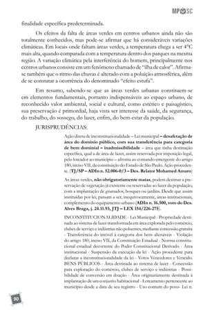 90
finalidade específica predeterminada.
Os efeitos da falta de áreas verdes em centros urbanos ainda não são
totalmente conhecidos, mas pode-se afirmar que há consideráveis variações
climáticas. Em locais onde faltam áreas verdes, a temperatura chega a ser 4°C
mais alta, quando comparada com a temperatura dentro dos parques na mesma
região. A variação climática pela interferência do homem, principalmente nos
centrosurbanosconsisteemumfenômenochamadode“ilhadecalor”.Afirma-
se também que o ritmo das chuvas é alterado com a poluição atmosférica, além
de se constatar a ocorrência do denominado “efeito estufa”.
Em resumo, sabendo-se que as áreas verdes urbanas constituem-se
em elementos fundamentais, portanto indispensáveis ao espaço urbano, de
reconhecido valor ambiental, social e cultural, como estético e paisagístico,
sua preservação é primordial, haja vista ser interesse da saúde, da segurança,
do trabalho, do sossego, do lazer, enfim, do bem-estar da população.
JURISPRUDÊNCIAS:
Ação direta de inconstitucionalidade – Lei municipal – desafetação de
área do domínio público, com sua transferência para categoria
de bem dominial – inadmissibilidade – área que tinha destinação
específica, qual a de área de lazer, assim reservada por imposição legal,
pelo loteador ao município – afronta ao comando emergente do artigo
180, inciso VII, da constituição do Estado de São Paulo. Ação proceden-
te. (TJ/SP – ADIn n. 52.006-0/3 – Des. Relator Mohamed Amaro)
As áreas verdes, não obrigatoriamente matas, podem destinar a pre-
servação de vegetação já existente ou reservadas ao lazer da população,
com a implantação de gramados, bosques ou jardins. Desde que assim
instituídas por lei, passam a ser, inequivocamente, áreas institucionais,
complemento do equipamento urbano (ADIn n. 16.500, voto do Des.
Alves Braga, j. 24.11.93, JTJ – LEX 154/226-275).
INCONSTITUCIONALIDADE - Lei Municipal - Propriedade desti-
nada ao sistema de lazer transformada em área explorada pelo comércio,
clubes de serviço e indústrias não poluentes, mediante concessão gratuita
- Transferência do imóvel à categoria dos bens alienáveis - Violação
do artigo 180, inciso VII, da Constituição Estadual - Norma constitu-
cional estadual decorrente do Poder Constitucional Derivado - Área
institucional - Suspensão da execução da lei - Ação procedente para
declarar a inconstitucionalidade da lei - Votos Vencedores e Vencido.
BENS PÚBLICOS - Área destinada ao sistema de lazer - Concessão
para exploração do comércio, clubes de serviço e indústrias - Possi-
bilidade de conversão em doação - Área originariamente destinada à
implantação de um conjunto habitacional - Loteamento pertencente ao
município desde a data de seu registro - Uso comum do povo- Lei n.
 