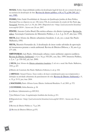 92
MUKAI, Toshio. Impossibilidade jurídica da desafetação legal de bens de uso comum do povo,
na ausência de desafetação de fato. Revista de direito público, v.18, n.75, p.246-249, jul./
set., 1985.
PEDRO, Fábio Nadal. Possibilidade de Alteração da Qualificação Jurídica de Bem Público
Municipal Face ao disposto no art. 180, inciso VII, da constituição do estado de São Paulo. Jus
Navigandi, Teresina, ano 5, n. 50, abr. 2001. Disponível em: http://jus2.uol.com.br/doutrina/
texto.asp?id=2014. Acesso em: 24 out. 2007.
PINTO, Antonio Carlos Brasil. Da estética urbana e do direito à paisagem. Revista Ju-
rídica: Associação Catarinense do Ministério Publico, v. 2, n. 3, p. 16-27, abr./jun. 1998.
SILVA, José Afonso da. Direito urbanístico brasileiro. 2. ed., rev. e atual. São Paulo:
Malheiros, 1995.
SILVA, Mauricio Fernandes da. A desafetação de áreas verdes advindas de aprovação
de loteamentos perante a tutela ambiental. Revista de Direitos Difusos, v. 30, ano 6, p.
177-199.
SIRVINSKAS, Luís Paulo. Arborização urbana e meio ambiente: aspectos jurídicos.
Revista de Direito Ambiental, v. 4, n. 16, p. 192-201, out./dez. 1999. Interesse Publico,
v. 2, n. 7, p. 150-162, jul./set. 2000.
1 SILVA, José Afonso da. Direito urbanístico brasileiro. 2. ed. rev. e atual. São Paulo: Malheiros,
1995. p. 247.
2 Direito de Construir, São Paulo: Malheiros Editores, 6. ed. p. 102.
3 ARFELLI. Amauri Chaves. Áreas verdes e de lazer: considerações para sua compreensão e
definição na atividade urbanística de parcelamento do solo. Revista de Direito Ambiental, v. 9,
n. 33, p. 33-51, jan./mar. 2004.
4 MACHADO, Paulo Affonso Leme. Direito Ambiental Brasileiro. 9. ed. 2001. p. 372.
5 CUSTODIO, Helita Barreira. p. 38.
6 in Direito Administrativo, p. 809/812.
7 José Rubens Costa. A regularização fundiária das favelas, p. 211.
8 Disponível em: http://jus2.uol.com.br/doutrina/texto.asp?id=2014. Acesso em: 24 out.
2007
9 Revista de Direito Público n. 75, p. 249.
10 Revista de Direitos Difusos, p.193.
 