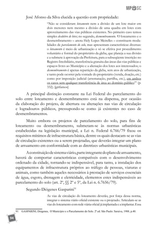 94
José Afonso da Silva elucida a questão com propriedade:
“Não se consideram loteamento nem a divisão de um lote maior em
dois menores nem mesmo a divisão de uma quadra em lotes com
aproveitamento das vias públicas existentes. No primeiro caso temos
simples desdobro de lotes; no segundo, desmembramento. ‘O loteamento e o
desmembramento – anota Hely Lopes Meirelles – constituem moda-
lidades de parcelamento do solo, mas apresentam características diversas:
o loteamento é meio de urbanização e só se efetiva por procedimento
voluntário e formal do proprietário da gleba, que planeja a sua divisão
e a submete à aprovação da Prefeitura, para a subseqüente inscrição no
Registro Imobiliário, transferência gratuita das áreas das vias públicas e
espaços livres ao Município e a alienação dos lotes aos interessados; o
desmembramento é apenas repartição da gleba, sem atos de urbanização,
e tanto pode ocorrer pela vontade do proprietário (venda, doação, etc.)
como por imposição judicial (arrematação, partilha, etc.), em ambos
os casos sem qualquer transferência de área ao domínio público’” (p.
332). [grifamos]
A principal distinção constante na Lei Federal do parcelamento do
solo entre loteamento e desmembramento está na dispensa, por ocasião
da elaboração do projeto, de abertura ou alterações nas vias de circulação
e logradouros públicos, pressupondo-se como já existentes no caso de
desmembramentos.
Muito embora os projetos de parcelamento do solo, para fins de
loteamento ou desmembramento, submetam-se às normas urbanísticas
estabelecidas na legislação municipal, a Lei n. Federal 6.766/79 fixou os
requisitos mínimos de infraestrutura básica, dentre os quais destacam-se as vias
de circulação existentes ou a serem projetadas, que deverão integrar um plano
de arruamento em conformidade com as diretrizes urbanísticas municipais.
Aconstituiçãodesistemaviário,parteintegrantedoplanodearruamento,
haverá de comportar características compatíveis com o desenvolvimento
ordenado da cidade, tornando-se indispensável, para tanto, a instalação dos
equipamentos de infraestrutura próprios ao tráfego de pessoas, viaturas e
animais, como também aqueles necessários à prestação de serviços essenciais
de água, esgoto, drenagem e eletricidade, elementos estes indispensáveis ao
parcelamento do solo (art. 2º, §§ 2º e 5º, da Lei n. 6.7656/79).
Segundo Diógenes Gasparini91
As vias de circulação do loteamento deverão, por força dessa norma,
integrar o sistema viário oficial existente ou o projetado. Articulam-se as
viasdo loteamento comredeviária oficialjá implantada ea implantar.Essa
91	 GASPARINI, Diógenes, O Município e o Parcelamento do Solo. 2ª ed. São Paulo: Saraiva, 1988, p.40.
 