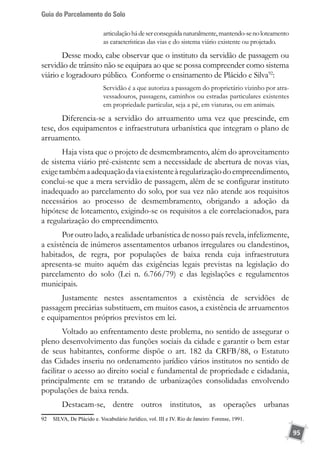 Guia do Parcelamento do Solo
95
articulaçãohádeserconseguidanaturalmente,mantendo-senoloteamento
as características das vias e do sistema viário existente ou projetado.
Desse modo, cabe observar que o instituto da servidão de passagem ou
servidão de trânsito não se equipara ao que se possa compreender como sistema
viário e logradouro público. Conforme o ensinamento de Plácido e Silva92
:
Servidão é a que autoriza a passagem do proprietário vizinho por atra-
vessadouros, passagens, caminhos ou estradas particulares existentes
em propriedade particular, seja a pé, em viaturas, ou em animais.
Diferencia-se a servidão do arruamento uma vez que prescinde, em
tese, dos equipamentos e infraestrutura urbanística que integram o plano de
arruamento.
Haja vista que o projeto de desmembramento, além do aproveitamento
de sistema viário pré-existente sem a necessidade de abertura de novas vias,
exigetambémaadequaçãodaviaexistenteàregularizaçãodoempreendimento,
conclui-se que a mera servidão de passagem, além de se configurar instituto
inadequado ao parcelamento do solo, por sua vez não atende aos requisitos
necessários ao processo de desmembramento, obrigando a adoção da
hipótese de loteamento, exigindo-se os requisitos a ele correlacionados, para
a regularização do empreendimento.
Por outro lado, a realidade urbanística de nosso país revela, infelizmente,
a existência de inúmeros assentamentos urbanos irregulares ou clandestinos,
habitados, de regra, por populações de baixa renda cuja infraestrutura
apresenta-se muito aquém das exigências legais previstas na legislação do
parcelamento do solo (Lei n. 6.766/79) e das legislações e regulamentos
municipais.
Justamente nestes assentamentos a existência de servidões de
passagem precárias substituem, em muitos casos, a existência de arruamentos
e equipamentos próprios previstos em lei.
Voltado ao enfrentamento deste problema, no sentido de assegurar o
pleno desenvolvimento das funções sociais da cidade e garantir o bem estar
de seus habitantes, conforme dispõe o art. 182 da CRFB/88, o Estatuto
das Cidades inseriu no ordenamento jurídico vários institutos no sentido de
facilitar o acesso ao direito social e fundamental de propriedade e cidadania,
principalmente em se tratando de urbanizações consolidadas envolvendo
populações de baixa renda.
Destacam-se, dentre outros institutos, as operações urbanas
92	 SILVA, De Plácido e. Vocabulário Jurídico, vol. III e IV. Rio de Janeiro: Forense, 1991.
 