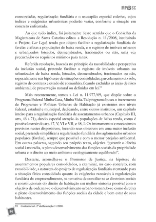 96
consorciadas, regularização fundiária e o usucapião especial coletivo, cujos
índices e exigências urbanísticas poderão variar, conforme a situação em
concreto enfrentada.
Ao que tudo indica, foi justamente nesse sentido que o Conselho da
Magistratura de Santa Catarina editou a Resolução n. 11/2008, instituindo
o Projeto Lar Legal, tendo por objeto facilitar a regularização fundiária de
favelas e afetas a populações de baixa renda, e o registro de imóveis urbanos
e urbanizados loteados, desmembrados, fracionados ou não, uma vez
preenchidos os requisitos mínimos para tanto.
Referida resolução, baseada no princípio da razoabilidade e perspectiva
da inclusão social, pretende facilitar o registro de imóveis urbanos ou
urbanizados de baixa renda, loteados, desmembrados, fracionados ou não,
especialmente nas hipóteses de situações consolidadas, parcelamento do solo,
registro de contrato e estado de comunhão, ficando excluídas as áreas de risco
ambiental, de preservação natural ou definidas em lei.93
Mais recentemente, temos a Lei n. 11.977/09, que dispõe sobre o
Programa Federal Minha Casa, Minha Vida. Tal programa busca o incremento
de Programas e Políticas Urbanas de Habitação já existentes nos níveis
federal, estadual e municipal, dedicando, entre outros institutos, um capítulo
inteiro para a regularização fundiária de assentamentos urbanos (Capítulo III,
arts, 46 a 71), dando especial atenção às populações de baixa renda, como é
possível extrair do art. 47, V, VI e VII, e 48, I. Os instrumentos e mecanismos
previstos nestes dispositivos, focando seus objetivos em uma maior inclusão
social, pretende simplificar a regularização fundiária dos aglomerados urbanos
populares (favelas), sempre que possível e com o menor prejuízo ambiental.
Em outras palavras, segundo seu próprio texto, objetiva “garantir o direito
social à moradia, o pleno desenvolvimento das funções sociais da propriedade
urbana e o direito ao meio ambiente ecologicamente equilibrado”.
Destarte, aconselha-se o Promotor de Justiça, na hipótese de
assentamentos populares consolidados, a examinar, no caso concreto, com
razoabilidade, a natureza do projeto de regularização fundiária atentando para
a situação fática consolidada quanto às exigências razoáveis à regularização
fundiária do empreendimento, na tentativa de conciliar-se as diretrizes sociais
e constitucionais do direito de habitação em melhor sintonia possível com o
objetivo de ordenar-se o desenvolvimento urbano tomando-se como diretiva
o pleno desenvolvimento das funções sociais da cidade e bem estar de seus
habitantes.
93	 Conforme art. 2º da Resolução 11/2008
 