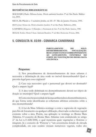 Guia do Parcelamento do Solo
97
REFERÊNCIAS BIBLIOGRÁFICAS
MACHADO, Paulo Affonso Leme. Direito ambiental brasileiro. 9ª ed. São Paulo: Malhei-
ros, 2001.
SILVA, De Plácido e. Vocabulário Jurídico, vol. III e IV. Rio de Janeiro: Forense, 1991.
SILVA, José Afonso da. Direito urbanístico brasileiro. 4ª ed. São Paulo: Malheiros, 2006.
GASPARINI, Diógenes. O Município e o Parcelamento do Solo. 2ª ed. São Paulo: Saraiva, 1988.
MUKAI, Toshio. Direito Urbano-Ambiental Brasileiro. 3° ed. Belo Horizonte: Fórum, 2006.
5. CONSULTA N. 03/09 - COMARCA CANOINHAS
Parcelamento do solo.
DESMEMBRAMENTO. FISCALIZAÇÃO.
Resultado fático CORRESPONDENTE
AO LOTEAMENTO. CONTROLE DO
corte de vegetação DO BIOMA mata
atlântica
Perguntas:
1) Nos procedimentos de desmembramentos de áreas urbanas é
necessária a delimitação de área verde no imóvel desmembrando? Qual a
previsão legal para essa exigência?
2) Caso seja necessário qual o percentual que deverá ser destinado?
Qual o amparo legal?
3) A área verde delimitada no desmembramento deverá ser objeto de
doação ao município? Qual o amparo legal?
4)Comonãohánecessidadedelicençaambientalnosdesmembramentos,
de que forma serão identificadas as coberturas arbóreas existentes sobre a
área desmembranda?
5) A Lei da Mata Atlântica restringe o corte e supressão de vegetação
para fins de loteamento ou qualquer edificação, observada a cobertura vegetal
existente sobre a área. Porém, sua aplicação se restringe ao Bioma Mata
Atlântica. O conceito de Bioma Mata Atlântica vem estabelecido no artigo
2.º da Lei n.11.428/2006, o qual menciona quais vegetações e florestas o
integram. Já o conceito de ‘Floresta’ é “um ecossistema dotado de elevada
complexidade, em cujo cenário vicejam numerosos vegetais, todos eles
 