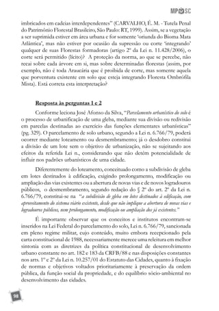 98
imbricados em cadeias interdependentes” (CARVALHO, É. M. - Tutela Penal
do Patrimônio Florestal Brasileiro, São Paulo: RT, 1999). Assim, se a vegetação
a ser suprimida estiver em área urbana e for somente ‘oriunda do Bioma Mata
Atlântica’, mas não estiver por ocasião da supressão ou corte ‘integrando’
qualquer de suas Florestas formadoras (artigo 2º da Lei n. 11.428/2006), o
corte será permitido (lícito)? A proteção da norma, ao que se percebe, não
recai sobre cada árvore em si, mas sobre determinadas florestas (assim, por
exemplo, não é toda Araucária que é proibida de corte, mas somente aquela
que porventura existente em solo que esteja integrando Floresta Ombrófila
Mista). Está correta esta interpretação?
Resposta às perguntas 1 e 2
Conforme leciona José Afonso da Silva, “Parcelamento urbanístico do solo é
o processo de urbanificação de uma gleba, mediante sua divisão ou redivisão
em parcelas destinadas ao exercício das funções elementares urbanísticas”
(pg. 329). O parcelamento de solo urbano, segundo a Lei n. 6.766/79, poderá
ocorrer mediante loteamento ou desmembramento; já o desdobro constitui
a divisão de um lote sem o objetivo de urbanização, não se sujeitando aos
efeitos da referida Lei n., considerando que não detém potencialidade de
influir nos padrões urbanísticos de uma cidade.
Diferentemente do loteamento, conceituado como a subdivisão de gleba
em lotes destinados à edificação, exigindo prolongamento, modificação ou
ampliação das vias existentes ou a abertura de novas vias e de novos logradouros
públicos, o desmembramento, segundo redação do § 2º do art. 2º da Lei n.
6.766/79, constitui-se na “a subdivisão de gleba em lotes destinados à edificação, com
aproveitamento do sistema viário existente, desde que não implique a abertura de novas vias e
logradouros públicos, nem prolongamento, modificação ou ampliação dos já existentes.”
É importante observar que os conceitos e institutos encontram-se
inseridos na Lei Federal do parcelamento do solo, Lei n. 6.766/79, sancionada
em pleno regime militar, cujo conteúdo, muito embora recepcionado pela
carta constitucional de 1988, necessariamente merece uma releitura em melhor
sintonia com as diretrizes da política constitucional de desenvolvimento
urbano constante no art. 182 e 183 da CRFB/88 e nas disposições constantes
nos arts. 1º e 2º da Lei n. 10.257/01 do Estatuto das Cidades, quanto à fixação
de normas e objetivos voltados prioritariamente à preservação da ordem
pública, da função social da propriedade, e do equilíbrio sócio-ambiental no
desenvolvimento das cidades.
 